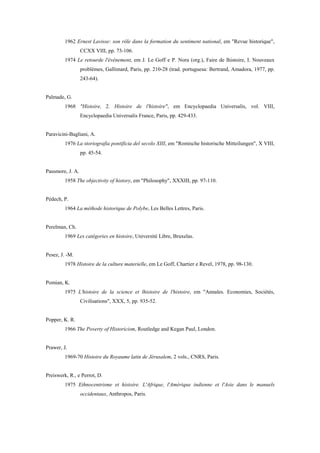 1962 Ernest Lavisse: son rôle dans la formation du sentiment national, em "Revue historique",
CCXX VIII, pp. 73-106.
1974 Le retourde l'événement, em J. Le Goff e P. Nora (org.), Faire de lhistoire, I. Nouveaux
problèmes, Gallimard, Paris, pp. 210-28 (trad. portuguesa: Bertrand, Amadora, 1977, pp.
243-64).
Palmade, G.
1968 "Histoire, 2. Histoire de l'histoire", em Encyclopaedia Universalis, vol. VIII,
Encyclopaedia Universalis France, Paris, pp. 429-433.
Paravicini-Bagliani, A.
1976 La storiografia pontificia del secolo XIII, em "Romische historische Mitteilungen", X VIII,
pp. 45-54.
Passmore, J. A.
1958 The objectivity of history, em "Philosophy", XXXIII, pp. 97-110.
Pédech, P.
1964 La méthode historique de Polybe, Les Belles Lettres, Paris.
Perelman, Ch.
1969 Les catégories en histoire, Université Libre, Bruxelas.
Pesez, J. -M.
1978 Histoire de la culture materielle, em Le Goff, Chartier e Revel, 1978, pp. 98-130.
Pomian, K.
1975 L'histoire de la science et lhistoire de l'histoire, em "Annales. Economies, Sociétés,
Civilisations", XXX, 5, pp. 935-52.
Popper, K. R.
1966 The Poverty of Historicism, Routledge and Kegan Paul, London.
Prawer, J.
1969-70 Histoire du Royaume latin de Jérusalem, 2 vols., CNRS, Paris.
Preiswerk, R., e Perrot, D.
1975 Ethnocentrisme et histoire. L'Afrique, l'Amérique indienne et l'Asie dans le manuels
occidentaux, Anthropos, Paris.
 