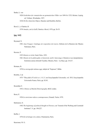 Ranke, L. von
1824 Geshichten der romanischen un genmanischen Võlker von 1494 bis 1535, Reimer, Lepzig,
ed. Vollmer, Wiesbaden, 1957.
1834-36 Die rõmischen Pdpste, Duncker and Humblot, Berlim.
Revel, J., e Chartier, R.
1978 Annales, em Le Goff, Chartier e Revel, 1978, pp. 26-33.
[pg. 162]
Reynaud, N.
1981 Jean Fouquet. Catalogue de rexposition du Louvre, Editions de la Réunion des Musées
Nationaux, Paris.
Ricoeur, P.
1955 Histoire et vérité, Seuil, Paris, 1955.
1961 Histoire de la philosophie et historicité, em R. Aron (org.), L'histoire et ses interprétations.
Entretiens autour dArnold Toynbee, Mouton, Paris – La Haye, pp. 214-27.
Romano, R.
1978 La storiografia italiana oggi, edição do "Espresso", Milão.
Romilly, J. de
1973 "Thucydide (VI siècle av. J.-C.)", em Encyclopaedia Universalis, vol. XVI, Encyclopaedia
Universalis France, Paris, pp. 82-83.
Rosenthal, F.
1952 A History of Muslim Historiography, Brill, Leiden.
Rossi, P.
1956 Lo storicismo tedesco contemporaneo, Einaudi, Turim, 1979.
Rubinstein, N.
1942 The beginnings of political thought in Florence, em "Journal of the Warburg and Courtauld
Institutes", V, pp. 198-227.
Ruffié, J.
1976 De la biologie à la culture, Flammarion, Paris.
Runciman, W. G.
 