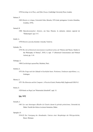 1970 Sociology in its Place, and Other Essays, Cambridge University Press, London.
Salmon, P.
1969 Histoire et critique, Université Libre, Bruxela, 1976 (trad. portuguesa: Livraria Almedina,
Coimbra, 1979).
Samuel, R.
1980 Déprofessionnaliser rhistoire, em Sous l'hisoire, la mémoire, número especial de
"Dialectiques", pp. 5-17.
Schaft, A.
1970 Historia i prawda, Ksiszka i wieezda, Varsóvia.
Schieder, Th.
1978 The role of historical consciousness in political action, em "History and Theory. Studies in
the Philosophy of History", XVII, 4, supl. 17 (Historical Consciousness and Political
Action), pp. 1-18.
Schnapp, A.
1980 L'archéologie aujourd'hui, Hachette, Paris.
Schulin, E.
1973 Die Frage nach der Zukunft in Geschiçhte heute. Positionen, Tendenzen unprobleme, s. e.,
Gottingen.
Shorter, E.
1971 The Historian and the Computer. A Practical Guide, Prentice-Hall, Englewood Cliffs N.J.
Simon, E.
1928 Ranke an Hegel, em "Historische Zeitschrift", supl. 15.
[pg. 163]
Sirinelli, J.
1961 Les vues historiques dEusèbe de Césarée durant la période prénicéenne, Université de
Dakar. Faculté des lettres et sciences humaines, Dakar.
Spengler, O.
1918-22 Der Untergang des Abendiandes. Umrisse einer Morphologie der Welt-geschichte,
Beyer, Munique.
 