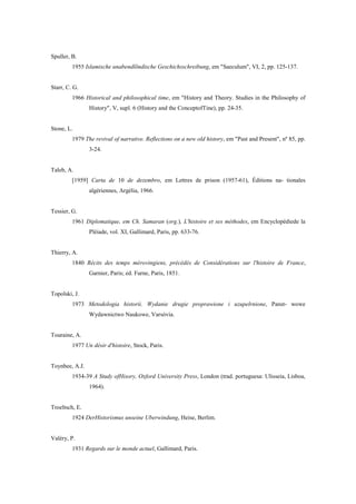 Spuller, B.
1955 Islamische unabendlõndische Geschichsschreibung, em "Saeculum", VI, 2, pp. 125-137.
Starr, C. G.
1966 Historical and philosophical time, em "History and Theory. Studies in the Philosophy of
History", V, supl. 6 (History and the ConceptofTine), pp. 24-35.
Stone, L.
1979 The revival of narrative. Reflections on a new old history, em "Past and Present", nº 85, pp.
3-24.
Taleb, A.
[1959] Carta de 10 de dezembro, em Lettres de prison (1957-61), Éditions na- tionales
algériennes, Argélia, 1966.
Tessier, G.
1961 Diplomatique, em Ch. Samaran (org.), L'histoire et ses méthodes, em Encyclopédiede la
Pléiade, vol. XI, Gallimard, Paris, pp. 633-76.
Thierry, A.
1840 Récits des temps mérovingiens, précédés de Considérations sur l'histoire de France,
Garnier, Paris; ed. Furne, Paris, 1851.
Topolski, J.
1973 Metodologia historii. Wydanie drugie proprawione i uzupelrnione, Panst- wowe
Wydawnictwo Naukowe, Varsóvia.
Touraine, A.
1977 Un désir d'histoire, Stock, Paris.
Toynbee, A.J.
1934-39 A Study ofHisory, Oxford University Press, London (trad. portuguesa: Ulisseia, Lisboa,
1964).
Troeltsch, E.
1924 DerHistorismus unseine Uberwindung, Heise, Berlim.
Valéry, P.
1931 Regards sur le monde actuel, Gallimard, Paris.
 