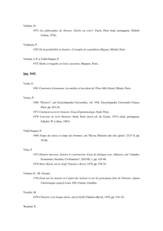 Védrine, H.
1975 Les philosophes de rhisoire. Déclin ou crise?, Payot, Paris (trad. portuguesa: Diabril,
Lisboa, 1976).
Vendryès, P.
1952 De la probabilité en histoire. L'exemple de rexpédition dEgypte, Michel, Paris.
Veinant, J.-P.,e Vidal-Naquet, P.
1972 Mythe et tragédie en Grèce ancienne, Maspero, Paris.
[pg. 164]
Verán, E.
1981 Construire lévénement. Les médias et laccident de Three Mile Island, Minuit, Paris.
Veyne, P.
1968 "Histoire", em Encyclopaedia Universales, vol. VIII, Encyclopaedia Universalis France,
Paris, pp. 423-24.
1971 Continent on écrit l histoire. Essai d'épistémologie, Seuil, Paris.
1978 Convient on écrit lhistoire, Seuil, Paris (nova ed. de Veyne, 1971) (trad. portuguesa:
Edições 70, Lisboa, 1983).
Vidal-Naquet, P.
1960 Temps des dieux et temps des hommes, em "Revue d'histoire des reli- gions", CLV II, pp.
55-80.
Vilar, P.
1973 Histoire marxiste, histoire et construction. Essai de dialogue avec Althusser, em "Annales.
Economies, Sociétés, Civilisations", XXVIII, 1, pp. 165-98.
1978 Marx (Karl), em Le Goff, Chartier e Revel, 1978, pp. 370-74.
Voltaire (F. -M. Arouet)
1756 Essai sur les moeurs et I esprit des nations et sur les principaux faits de l'histoire, depuis
Charlemagne jusqu'à Louis XIII, Cramer, Genebra.
Voyelle, M.
1978 L'histoire et la longue durée, em Le Goff, Chartier eRevel, 1978, pp. 316- 43.
Wachtel, N.
 