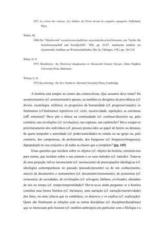 1971 La vision des vaincus. Les Indiens du Pérou devant la conquête espagnole, Gallimard,
Paris.
Weber, M.
1904 Die "Objektivetãt" sozialwissenschaftlicher unsozialpolitescherErkenntnis, em "Archiv für
Sozialwissenschaft und Sozialpolitik", XIX, pp. 22-87; atualmente também em
Gesamrnelte Aufsãtze zur Wissenschaftslehre, Mo- hr, Tübingen, 1951, pp. 146-214.
White, H. V.
1973 Metahistory: the Historical Imagination in Nineteenth Century Europe, Johns Hopkins
University Press, Baltimore.
Wilson, E. O.
1975 Sociobiology: the New Synthesis, Harvard University Press, Cambridge.
A história está sempre no centro das controvérsias. Que assuntos deve tratar? Os
acontecimentos (ef. acontecimento) apenas, ou também os desígnios da providência (cf.
divino, escatologia, milênio), os progressos da humanidade (cf. progresso/reação), os
fenômenos (cf.fenômeno) repetitivos (cf. ciclo, recursividade, repetição), as estruturas
(efÊ estrutura)? Deve pôr a tônica na continuidade (cf. contínuo/discreto) ou, pelo
contrário, nas revoluções (cf. revoluções), nas rupturas, nas catástrofes? Deve ocupar-se
prioritariamente dos indivíduos (cf. pessoa) promovidos ao papel de heróis ou denassa;
de quem tempoder e autoridade (cf. poder/autoridade) no estado ou na igreja ou, pelo
contrário, dos camponeses, do proletariado, dos burgueses (cf. burgueses/burguesia),
dapopulação no seu conjunto e de todas as classes que a compõem? [pg. 165]
Estas questões que incidem sobre os objetos (cf. objeto) da história, remetem-nos
para outras, que incidem sobre o seu estatuto e os seus métodos (cf. método). Trata-se
de uma projeção, talvez inconsciente (ef. inconsciente) de preocupações ideológicas (cf.
ideologia) contemporâneas no passado (passado/presente) ou de um conhecimento,
através de documentos e monumentos (cf. documento/monumento), de economias (cf.
economia), de sociedades, de civilizações (cf. selvagem, bárbaro, civilizado), afastados
de nós no tempo (cf. tempo/temporalidade)? Dever-se-ia ainda perguntar se a história
constitui uma forma literária (cf. literatura), uma narração (cf. narração/narratividade)
dos fatos, ou uma ciência que os estabelece, os descreve e os explica (cf. explicação).
Quais são finalmente as relações com as outras disciplinas (cf. disciplina/disciplinas)
que se interessam pelo homem (cf. também anthropos) em particular com a filologia e a
 