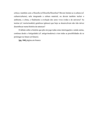 crítica e também com a filosofia (cf.filosofia/filosofou)? Devem limitar-se à cultura (cf.
cultura/culturas), nela integrando a cultura material, ou devem também incluir o
ambiente, o clima, e finalmente a evolução dos seres vivos (vida) e do universo? As
teorias (cf. teoria/modelo) genéticas (gênese) que hoje se desenvolvem não irão talvez
desembocar numa história da natureza?
O debate sobre a história que põe em jogo todas estas interrogações e ainda outras,
continua desde a Antiguidade (cf. antigo/moderno) e tem todas as possibilidades de se
prolongar no futuro (cf.futuro).
[pg. 166] página em branco
 