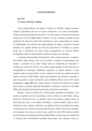 ANTIGO/MODERNO
[pg. 167]
1. Um par ocidental e ambíguo
O par antigo/moderno está ligado à história do Ocidente, embora possamos
encontrar equivalentes para ele em outras civilizações e em outras historiografias.
Durante o período pré-industrial, do século V ao XIX, marcou o ritmo de uma oposição
cultural que, no fim da Idade Média e durante as Luzes, irrompeu na ribalta da cena
intelectual. Na metade do século XIX transforma-se, com o aparecimento do conceito
de 'modernidade', que constitui uma reação ambígua da cultura à agressão do mundo
industrial. Na segunda metade do século XX generalizase no Ocidente, ao mesmo
tempo que é introduzido em outros locais, principalmente no Terceiro Mundo,
privilegiando a idéia de 'modernização', nascida do contato com o Ocidente.
A oposição antigo/moderno desenvolveu-se num contexto equívoco e complexo.
Em primeiro lugar, porque cada um dos termos e conceitos correspondentes nem
sempre se opuseram um ao outro: 'antigo' pode ser substituído por 'tradicional' e
moderno, por 'recente' ou 'novo') e, em seguida, porque qualquer um dos dois pode ser
acompanhado de conotações laudatórias, pejorativas ou neutras. Quando o termo
'moderno' aparece no baixo latim, só tem o sentido de 'recente' que mantém por muito
tempo, ao longo da Idade Média; 'antigo' pode significar 'que pertence ao passado' e,
com mais precisão, à época da história a que o Ocidente, desde o século XVI, chama
Antiguidade, ou [pg. 168] seja, a época anterior ao triunfo do Cristianismo no mundo
greco-romano, da grande regressão demográfica, econômica e cultural da Alta Idade
Média, marcada pela diminuição da escravatura e pela intensa ruralização.
Quando, a partir do século XVI, a historiografia dominante no Ocidente, a dos
eruditos secundada pela dos universitários, divide a história em três Idades: Antiga,
Medieval e Moderna (neuere, em alemão), cada um dos adjetivos apenas remete, na
maior parte dos casos, a um período cronológico e o termo 'moderno' opõe-se mais a
'medieval' do que a 'antigo'. Finalmente, esta grelha de leitura do passado nem sempre
corresponde ao que os homens desse passado pensavam. Stefan Sviezanwski, referindo-
se ao esquema via antiqua-via moderna que, a partir do século XIX, domina a análise
dos historiadores do pensamento do fim da Idade Média, considera que este modelo não
é "utilizável pela historiografia doutrinária desta época, com inúmeras reservas e
 