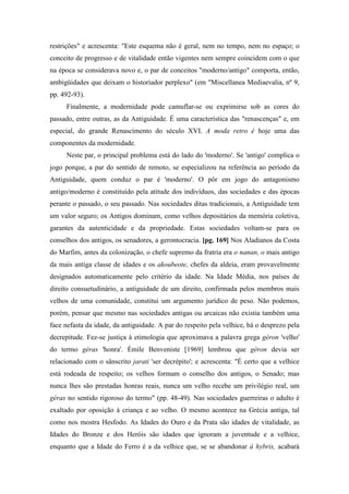 restrições" e acrescenta: "Este esquema não é geral, nem no tempo, nem no espaço; o
conceito de progresso e de vitalidade então vigentes nem sempre coincidem com o que
na época se considerava novo e, o par de conceitos "moderno/antigo" comporta, então,
ambigüidades que deixam o historiador perplexo" (em "Miscellanea Mediaevalia, nº 9,
pp. 492-93).
Finalmente, a modernidade pode camuflar-se ou exprimirse sob as cores do
passado, entre outras, as da Antiguidade. É uma característica das "renascenças" e, em
especial, do grande Renascimento do século XVI. A moda retro é hoje uma das
componentes da modernidade.
Neste par, o principal problema está do lado do 'moderno'. Se 'antigo' complica o
jogo porque, a par do sentido de remoto, se especializou na referência ao período da
Antiguidade, quem conduz o par é 'moderno'. O pôr em jogo do antagonismo
antigo/moderno é constituído pela atitude dos indivíduos, das sociedades e das épocas
perante o passado, o seu passado. Nas sociedades ditas tradicionais, a Antiguidade tem
um valor seguro; os Antigos dominam, como velhos depositários da memória coletiva,
garantes da autenticidade e da propriedade. Estas sociedades voltam-se para os
conselhos dos antigos, os senadores, a gerontocracia. [pg. 169] Nos Aladianos da Costa
do Marfim, antes da colonização, o chefe supremo da fratria era o nanan, o mais antigo
da mais antiga classe de idades e os akoubeote, chefes da aldeia, eram provavelmente
designados automaticamente pelo critério da idade. Na Idade Média, nos países de
direito consuetudinário, a antiguidade de um direito, confirmada pelos membros mais
velhos de uma comunidade, constitui um argumento jurídico de peso. Não podemos,
porém, pensar que mesmo nas sociedades antigas ou arcaicas não existia também uma
face nefasta da idade, da antiguidade. A par do respeito pela velhice, há o desprezo pela
decrepitude. Fez-se justiça à etimologia que aproximava a palavra grega géron 'velho'
do termo géras 'honra'. Émile Benveniste [1969] lembrou que géron devia ser
relacionado com o sânscrito jarati 'ser decrépito'; e acrescenta: "É certo que a velhice
está rodeada de respeito; os velhos formam o conselho dos antigos, o Senado; mas
nunca lhes são prestadas honras reais, nunca um velho recebe um privilégio real, um
géras no sentido rigoroso do termo" (pp. 48-49). Nas sociedades guerreiras o adulto é
exaltado por oposição à criança e ao velho. O mesmo acontece na Grécia antiga, tal
como nos mostra Hesfodo. As Idades do Ouro e da Prata são idades de vitalidade, as
Idades do Bronze e dos Heróis são idades que ignoram a juventude e a velhice,
enquanto que a Idade do Ferro é a da velhice que, se se abandonar à hybris, acabará
 
