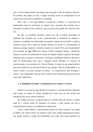 com a "morte impressionante dos homens que nasceram velhos de têmporas brancas".
Na metáfora das idades da vida, o 'antigo' participa, assim, da ambigüidade de um
conceito que oscila entre a sabedoria e a senilidade.
Mas o par e o seu jogo dialético é gerado por 'moderno' e a consciência da
modernidade nasce do sentimento de ruptura com o passado. Será legítimo que o
historiador reconheça como moderno o que as pessoas do passado não sentiram como
tal?
De fato, as sociedades históricas, mesmo que não se tenham apercebido da
amplitude das mutações que viviam, experimentaram o sentimento de moderno e
forjaram o vocabulário da modernidade nas grandes viragens da sua história. A palavra
'moderno' nasceu com a queda do Império Romano no século V; a periodização da
história em antiga, medieval e moderna instaura-se no século XVI, cuja "modernidade"
foi assinalada por [pg. 170] Henri Hauser [1930]; Théophile Gautier e Baudelaire
lançam o conceito de modernidade na França do Segundo Império, quando a Revolução
Industrial está se impondo; economistas, sociólogos e politólogos definem e discutem a
idéia de modernização logo após a Segunda Guerra Mundial, no contexto da
descolonização e da emergência do Terceiro Mundo. O estudo do par antigo/moderno
passa pela análise de um momento histórico que segrega a idéia de 'modernidade' e, ao
mesmo tempo, a cria para denegrir ou exaltar – ou simplesmente, para distinguir e
afastar – uma 'antiguidade', pois que tanto se destaca uma modernidade para promovê-la
como para vilipendiá-la.
2. A asbigüidade de antigo: a Antiguidade greco-romana e as outras
Embora o essencial se jogue do lado do 'moderno', o conteúdo histórico adquirido
pelo 'antigo' no mundo da cultura ocidental teve muito peso na luta travada pela
emergência dos novos valores 'modernos'.
Na verdade, tal como o 'moderno' pode ter o sentido neutro de 'recente', o 'antigo'
pode ter o sentido neutro de longínquo ou remeter a outro período que não a
Antiguidade grecoromana, ora sublimado ora depreciado.
Assim, a Idade Média e o Renascimento falarão de "antico serpente" em relação
ao Diabo e de "madre antica" em relação à Terra, num sentido aparentemente neutro,
que apenas remete às origens da humanidade, mas tendo uma carga pejorativa no
 