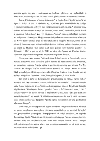 primeiro caso, pois que a antiguidade do Maligno reforça a sua malignidade e
nocividade, enquanto que a da Terra lhe confere, pelo contrário, virtudes mais elevadas.
Para o Cristianismo, o "antigo testamento", a "antiga legge" (onde 'antigo'/a' se
opõe a 'novo/a' e não a 'moderno/ a'), explica-se pela anterioridade do Antigo
Testamento em relação ao Novo, mas contém uma carga ambivalente. À primeira vista,
como a nova lei substitui a antiga e a caridade (caritas 'amor') substituiu a justiça, à qual
é superior, a "antiga legge" [pg. 171] é inferior à "nuova", mas está imbuída do prestígio
da antiguidade e das origens. Os gigantes do Antigo Testamento ultrapassam os homens
do Novo, mesmo quando estes não são rebaixados à categoria de anões, como fez no
século XII um novo tópos, cuja paternidade Jean de Salisbury atribui a Bernardo, mestre
da Escola de Chartres ("nós sumus sicut nanus positus super humeros gigantis" [cf.
Klibanski, 1936]) e que no século XIII um vitral da Catedral de Chartres ilustra,
colocando os pequenos evangelistas aos ombros de grandes profetas.
Na mesma época em que 'antigo' designa definitivamente a Antiguidade greco-
romana e incorpora todos os valores que os homens do Renascimento nela investiram,
os humanistas chamam "escrita antiga" à escrita dita carolina, dos séculos X e XI.
Salutati, por exemplo, procura manuscritos de Abelardo em "antiga". Assim, no século
XVI, segundo Robert Estienne, a expressão à l'antigue é pejorativa em francês, pois se
refere à antiguidade "grosseira", isto é, à antiguidade gótica, à Idade Média.
Em geral, a partir do Renascimento, principalmente na Itália, o termo 'antico'
remete à uma época remota e exemplar, infelizmente ultrapassada. O Grande dizionario
della lingua italiana, no artigo "Antico", dá as seguintes citações de Petrarca, bastante
significativas: "Vertú contra furore / prenderá l'arme, e fia '1 combatter corto, / ché 1'
antiquo valore / ne l'italici cor non è ancor morto"; de Ariosto "oh! gran bontà de'
cavallieri antiqui!"; de Vasari: "È di bellissima architettura in tutte le parti, per avere
assai imitato l'antico"; de Leopardi: "Quella dignità che s'ammira in tutte quelle prose
che sanno d'antico".
Com efeito, na maior parte das línguas européias, 'antigo' distanciou-se de todos
os termos semelhantes que podiam valorizar a antiguidade e, em especial, de 'velho'
que, pelo contrário, oscilou para o lado pejorativo. Na França do século XVI, segundo
La Curne de Sainte-Palaye, no seu Dictionnaire historique de l'ancien langage françois,
estabeleceu-se uma curiosa hierarquia, cifrada entre antique, ancien e vieux: "antique
sobrepõe-se a ancien e, este, a vieux: para ser antique era preciso ter mil anos, ancien,
duzentos, vieux, mais de cem". [pg. 172]
 