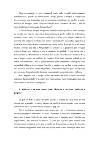 Mais precisamente, o jogo conceitual oculto pela oposição antigo/moderno
transformou-se, quando, no Renascimento, 'antigo' passou a designar a Antiguidade
greco-romana, uma antiguidade que os humanistas consideram um modelo a imitar.
Petrarca, na Apologia contra cuiusdam anonymi Galli calumnias exclama: "Quid est
enim aliud omnis historia quam Romana laus?"
O fato de antigo designar um período, uma civilização que não só tem o prestígio
do passado, mas também a auréola do Renascimento, de que foi o ídolo e o instrumento,
vai conferir um caráter de luta quase sacrílega ao conflito entre antigo e moderno. O
combate entre 'antigo' e 'moderno' será menos o combate entre o passado e o presente, a
tradição e a novidade do que o contraste entre duas formas de progresso: o do eterno
retorno, circular, que põe a Antiguidade nos píncaros e o progresso por evolução
retilínea, linear, que privilegia o que se desvia da antiguidade. Foi no antigo que o
Renascimento e o Humanismo se apoiaram para fazer a "modernidade" do século XVI,
que se erguerá contra as ambições do moderno. Esta idade moderna acabará por se
tornar "anti-humanista", dada a quaseidentidade entre humanismo e amor pela única
antiguidade válida, a greco-romana. Também o moderno, na sua luta contra o antigo,
será levado a aliar-se às outras antiguidades, precisamente aquelas que a Antiguidade
greco-romana tinha substituído, destruído ou condenado: os primitivos e os bárbaros.
Mas, enquanto que o 'antigo' triunfa facilmente dos seus vizinhos no campo
semântico da antiguidade, o 'moderno' con- tinua, durante muito tempo, presa dos seus
concorrentes: a novidade e o progresso.
3. Moderno e os seus concorrentes: Moderno e novidade, moderno e
progresso
Se, por um lado, o termo 'moderno' assinala a tomada de consciência de uma
ruptura com o passado, por outro, não está carregado de tantos sentidos como os seus
semelhantes 'novo' e (o substantivo) 'progresso'. [pg. 173]
'Novo' implica um nascimento, um começo que, com o Cristianismo, assume o
caráter quase sagrado de batismo. É o Novo Testamento, a Vita Nuova de um Dante, que
nasce com o amor. Mais do que uma ruptura com o passado, 'novo' significa um
esquecimento, uma ausência de passado. É certo que a palavra pode assumir uma
acepção quase pejorativa como, por exemplo, na Roma antiga, no caso dos homines
novi, homens sem passado, isto é, nascidos de desconhecidos na hierarquia social, não-
 