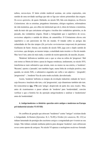 nobres, novos-ricos. O latim cristão medieval acentua, em certas expressões, este
sentido de uma novidade sacrílega que não se liga aos valores primordiais das origens.
Os novos apóstolos, de quem Abelardo, no século XII, fala com desprezo, na Historia
Calamitatum, são os eremitas, pregadores itinerantes, clérigos regulares, reformadores
da vida monástica, que, aos olhos do intelectual que ele é, cheio de leituras e memórias,
nada da mais são que caricaturas selvagens e incultas dos verdadeiros apóstolos, os do
passado, das verdadeiras origens. Desde a Antiguidade que o superlativo de novus,
novissimus adquiriu o sentido de último, de catastrófico. O Cristianismo elevou este
superlativo a um paroxismo de fim do mundo. O tratado sobre os perigos das
calamidades do fim dos tempos (De periculus novissimorum temporum) do parisiense
Guillaume de Saint- Amour, em meados do século XIII, joga com o duplo sentido de
novissimus, que designa, ao mesmo tempo, a atualidade mais recente e o fim do mundo.
Mas 'novo' tem, antes de mais nada, o sentido de recém-aparecido, de nascido, de puro.
'Moderno' defronta-se também com o que se situa na esfera do 'progresso'. Mal
este termo se liberta do latim e passa às línguas românicas, tardiamente, no século XVI,
transforma-se num substantivo que arrasta, mais ou menos na sua esteira, o 'moderno'.
'Recente', oposto a 'passado', tem também lugar, numa linha de evolução positiva; mas
quando, no século XIX, o substantivo engendra um verbo e um adjetivo – 'progredir',
'progressista" –, 'moderno' fica de certo modo excluído, desvalorizado.
Assim, 'moderno' defronta os tempos da revolução industrial, rodeado de 'novo',
cuja frescura e inocência não tem, e de 'progressista', cujo dinamismo também não tem.
Irá reencontrar-se [pg. 174] com 'antigo', desprovido de parte dos seus trunfos. Mas,
antes de examinarmos o passo adiante do 'moderno' para 'modernidade', convém
verificar o que a história fez da oposição antigo/moderno e analisar o 'modernismo'
antes da 'modernidade'.
4. Antigo/moderno e a história: querelas entre antigos e modernos na Europa
pré-industrial (séculos VI-XVIII)
Os conflitos de geração que atiravam "modernos" contra "antigos" existiam desde
a Antiguidade. Já Horácio [Epistulae, II, I, 76-89] e Ovídio [Ars amatoria, III, 121] se
tinham lamentado do prestígio dos escritores antigos e congratulado por viverem no seu
tempo. Não tinham contudo nenhuma palavra para designar 'moderno', nem utilizavam
novus como oposto de antiquus. No século VI aparece o neologismo modernus formado
 