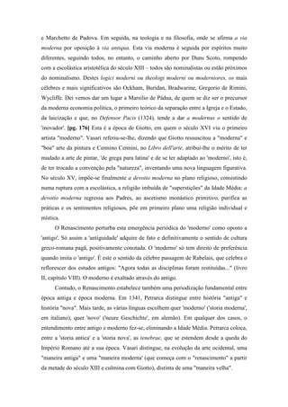 e Marchetto de Padova. Em seguida, na teologia e na filosofia, onde se afirma a via
moderna por oposição à via antiqua. Esta via moderna é seguida por espíritos muito
diferentes, seguindo todos, no entanto, o caminho aberto por Duns Scoto, rompendo
com a escolástica aristotélica do século XIII – todos são nominalistas ou estão próximos
do nominalismo. Destes logici moderni ou theologi moderni ou moderniores, os mais
célebres e mais significativos são Ockham, Buridan, Bradwarine, Gregorio de Rimini,
Wycliffe. Dei vemos dar um lugar a Marsilio de Pádua, de quem se diz ser o precursor
da moderna economia política, o primeiro teórico da separação entre a Igreja e o Estado,
da laicização e que, no Defensor Pacis (1324), tende a dar a modernus o sentido de
'inovador'. [pg. 176] Esta é a época de Giotto, em quem o século XVI viu o primeiro
artista "moderno". Vasari referiu-se-lhe, dizendo que Giotto ressuscitou a "moderna" e
"boa" arte da pintura e Cennino Cennini, no Libro dell'arte, atribui-lhe o mérito de ter
mudado a arte de pintar, 'de grega para latina' e de se ter adaptado ao 'moderno', isto é,
de ter trocado a convenção pela "natureza", inventando uma nova linguagem figurativa.
No século XV, impõe-se finalmente a devotio moderna no plano religioso, consistindo
numa ruptura com a escolástica, a religião imbuída de "superstições" da Idade Média: a
devotio moderna regressa aos Padres, ao ascetismo monástico primitivo, purifica as
práticas e os sentimentos religiosos, põe em primeiro plano uma religião individual e
mística.
O Renascimento perturba esta emergência periódica do 'moderno' como oposto a
'antigo'. Só assim a 'antiguidade' adquire de fato e definitivamente o sentido de cultura
greco-romana pagã, positivamente conotada. O 'moderno' só tem direito de preferência
quando imita o 'antigo'. É este o sentido da célebre passagem de Rabelais, que celebra o
reflorescer dos estudos antigos: "Agora todas as disciplinas foram restituídas..." (livro
II, capítulo VIII). O moderno é exaltado através do antigo.
Contudo, o Renascimento estabelece também uma periodização fundamental entre
época antiga e época moderna. Em 1341, Petrarca distingue entre história "antiga" e
história "nova". Mais tarde, as várias línguas escolhem quer 'moderno' ('storia moderna',
em italiano), quer 'novo' ('neure Geschichte', em alemão). Em qualquer dos casos, o
entendimento entre antigo e moderno fez-se, eliminando a Idade Média. Petrarca coloca,
entre a 'storia antica' e a 'storia nova', as tenebrae, que se estendem desde a queda do
Império Romano até a sua época. Vasari distingue, na evolução da arte ocidental, uma
"maneira antiga" e uma "maneira moderna' (que começa com o "renascimento" a partir
da metade do século XIII e culmina com Giotto), distinta de uma "maneira velha".
 