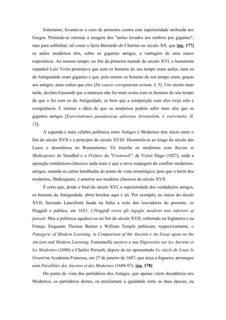 Entretanto, levanta-se o coro de protestos contra esta superioridade atribuída aos
Gregos. Pretende-se retomar a imagem dos "anões levados aos ombros por gigantes",
mas para sublinhar, tal como o fazia Bernardo de Chartres no século XII, que [pg. 177]
os anões modernos têm, sobre os gigantes antigos, a vantagem de uma maior
experiência. Ao mesmo tempo, no fim da primeira metade do século XVI, o humanista
espanhol Luís Vivès protestava que nem os homens do seu tempo eram anões, nem os
da Antiguidade eram gigantes e que, pelo menos os homens do seu tempo eram, graças
aos antigos, mais cultos que eles [De causis corruptarum artium, I, 5]. Um século mais
tarde, declara Gassendi que a natureza não foi mais avara com os homens do seu tempo
do que o foi com os da Antiguidade, se bem que a competição com eles exija zelo e
competência. E retoma a idéia de que os modernos podem subir mais alto que os
gigantes antigos [Exercitationes paradoxicae adversus Aristotelem, I, exercitatio, II,
13].
A segunda e mais célebre polêmica entre Antigos e Modernos tem início entre o
fim do século XVII e o princípio do século XVIII. Desenrola-se ao longo do século das
Luzes e desemboca no Romantismo. Vê triunfar os modernos com Racine et
Shakespeare de Stendhal e o Préface du "Cromwell", de Victor Hugo (1827), onde a
oposição românticos-clássicos nada mais é que a nova roupagem do conflito modernos-
antigos, estando as cartas baralhadas do ponto de vista cronológico, pois que o herói dos
modernos, Shakespeare, é anterior aos modelos clássicos do século XVII.
É certo que, desde o final do século XVI, a superioridade dos verdadeiros antigos,
os homens da Antiguidade, abria brechas aqui e ali. Por exemplo, no início do século
XVII, Secondo Lancellotti funda na Itália a seita dos louvadores do presente, os
Hoggidi e publica, em 1623, L'Hoggidf overo gli ingegni moderni non inferiori ai
passati. Mas a polêmica agudece-se no fim do século XVII, sobretudo na Inglaterra e na
França. Enquanto Thomas Burnet e William Temple publicam, respectivamente, o
Panegyric of Modern Learning, in Comparison of the Ancient e An Essay upon on the
Ancient and Modern Learning, Fontennelle escreve a sua Digression sur les Anciens et
les Modernes (1688) e Charles Perrault, depois de ter apresentado Le siècle de Louis le
Grand na Academia Francesa, em 27 de janeiro de 1687, que atiça a fogueira, prossegue
com Parallèles des Anciens et des Modernes (1688-97). [pg. 178]
Do ponto de vista dos partidários dos Antigos, que apenas vêem decadência nos
Modernos, os partidários destes, ou proclamam a igualdade entre as duas épocas, ou
 