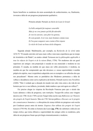 fazem beneficiar os modernos da mera acumulação de conhecimentos, ou, finalmente,
invocam a idéia de um progresso propriamente qualitativo.
Primeira atitude: Perrault, no Siècle de Louis le Grand:
La belle antiquité fut toujours venerable
Mais je ne crus jamais qu'elle fût adorable
Je vois les anciens, sans plier les genoux,
Ils sont grands, il est vrai, mais hommes comme nous
Et l'on peut comparer sans crainte d'être injuste
Le siècle de Louis au beau siècle dAuguste.
Segunda atitude: Malebranche, por exemplo, na Recherche de Ia vérité entre
1674-75: "O mundo está dois mil anos mais velho e tem mais experiência que no tempo
de Aristóteles e de Platão"; ou ainda o abade Terrasson em La philosophie applicable à
tous les objects de l'esprit et de la raison (Paris, 1754): "Os modernos são em geral
superiores aos antigos: esta proposição é ousada no seu enunciado e modesta no seu
princípio. É ousada, na medida em que ataca um velho preconceito; é modesta, na
medida em que faz compreender que não devemos a s nossa superioridade à medida
própria do espírito, mas à experiência adquirida com os exemplos e as reflexões dos que
nos precederam". Mesmo entre os partidários dos Modernos permanece a idéia de
velhice e decadência como curva explicativa da história. Perrault escreve nos Parallèles
(1688): "Não é verdade que a duração do mundo tem sido vista como a da vida de um
homem que teve a sua infância, juventude, idade madura e que está agora na velhice?".
Foi preciso chegar às vésperas da Revolução Francesa para que o século das
Luzes adotasse a idéia de progresso, sem restrições. Tocqueville coloca esta viragem
decisiva em 1780. Já em 1749 o jovem Turgot tinha escrito suas Réflexions sur l'histoire
des progrès de l'esprit hunurin. Mas em 1781 Servan publica o Discours sur le progrès
des connaissances humaines e a obra-prima de crença infinita no progresso será escrita
por Condorcet pouco antes de morrer: Esquisse d'un tableau des progrès de l'esprit
humain (1793-94). Só então os homens das Luzes [pg. 179] vão substituir a idéia de um
tempo cíclico, que torna efêmera a superioridade dos antigos sobre os modernos, pela
idéia de um progresso linear que privilegia sistematicamente o moderno.
 
