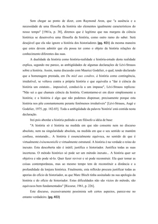 Sem chegar ao ponto de dizer, com Raymond Aron, que "a ausência e a
necessidade de uma filosofia da história são elementos igualmente característicos do
nosso tempo" [1961a, p. 38], diremos que é legítimo que nas margens da ciência
histórica se desenvolva uma filosofia da história, como outro ramo do saber. Será
desejável que ela não ignore a história dos historiadores [pg. 021] da mesma maneira
que estes devem admitir que ela possa ter como o objeto da história relações de
conhecimento diferentes das suas.
A dualidade da história como história-realidade e história-estudo desta realidade
explica, segundo me parece, as ambigüidades de algumas declarações de Lévi-Strauss
sobre a história. Assim, numa discussão com Maurice Godelier, o qual, tendo declarado
que a homenagem prestada, em Du miel aux cendres, à história como contingência,
irredutível, se voltava contra a própria história e que equivalia a "dar à ciência da
história um estatuto... impossível, conduzi-la a um impasse", Lévi-Strauss replicou:
"Não sei a que chamais ciência da história. Contentarme-ei em dizer simplesmente a
história; e a história é algo que não podemos dispensar, precisamente porque esta
história nos põe constantemente perante fenômenos irredutíveis" [Lévi-Strauss, Augé e
Godelier, 1975, pp. 182-83]. Toda a ambigüidade da palavra 'história' está contida nesta
declaração.
Irei pois abordar a história pedindo a um filósofo a idéia de base:
"A história só é história na medida em que não consente nem no discurso
absoluto, nem na singularidade absoluta, na medida em que o seu sentido se mantém
confuso, misturado... A história é essencialmente equívoca, no sentido de que é
virtualmente événementielle e virtualmente estrutural. A história é na verdade o reino do
inexato. Esta descoberta não é inútil; justifica o historiador. Justifica todas as suas
incertezas. O método histórico só pode ser um método inexato... A história quer ser
objetiva e não pode sê-lo. Quer fazer reviver e só pode reconstruir. Ela quer tomar as
coisas contemporâneas, mas ao mesmo tempo tem de reconstituir a distância e a
profundidade da lonjura histórica. Finalmente, esta reflexão procura justificar todas as
aporias do ofício de historiador, as que Marc Bloch tinha assinalado na sua apologia da
história e do ofício de historiador. Estas dificuldades não são vícios do método, são
equívocos bem fundamentados" [Ricoeur, 1961, p. 226].
Este discurso, excessivamente pessimista sob certos aspectos, parece-me no
entanto verdadeiro. [pg. 022]
 