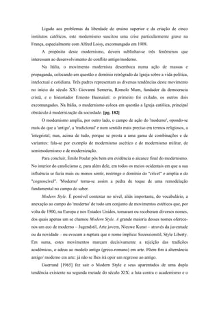 Ligado aos problemas da liberdade do ensino superior e da criação de cinco
institutos católicos, este modernismo suscitou uma crise particularmente grave na
França, especialmente com Alfred Loisy, excomungado em 1908.
A propósito deste modernismo, devem sublinhar-se três fenômenos que
interessam ao desenvolvimento do conflito antigo/moderno.
Na Itália, o movimento modernista desemboca numa ação de massas e
propaganda, colocando em questão o domínio retrógrado da Igreja sobre a vida política,
intelectual e cotidiana. Três padres representam as diversas tendências deste movimento
no início do século XX: Giovanni Semeria, Romolo Mum, fundador da democracia
cristã, e o historiador Ernesto Buonaiuti: o primeiro foi exilado, os outros dois
excomungados. Na Itália, o modernismo coloca em questão a Igreja católica, principal
obstáculo à modernização da sociedade. [pg. 182]
O modernismo amplia, por outro lado, o campo de ação do 'moderno', opondo-se
mais do que a 'antigo', a 'tradicional' e num sentido mais preciso em termos religiosos, a
'integrista'; mas, acima de tudo, porque se presta a uma gama de combinações e de
variantes: fala-se por exemplo de modernismo ascético e de modernismo militar, de
semimodernismo e de modernização.
Para concluir, Émile Poulat pôs bem em evidência o alcance final do modernismo.
No interior do catolicismo e, para além dele, em todos os meios ocidentais em que a sua
influência se fazia mais ou menos sentir, restringe o domínio do "crível" e amplia o do
"cognoscível". 'Moderno' torna-se assim a pedra de toque de uma remodelação
fundamental no campo do saber.
Modern Style. É possível contestar no nível, aliás importante, do vocabulário, a
anexação ao campo do 'moderno' de todo um conjunto de movimentos estéticos que, por
volta de 1900, na Europa e nos Estados Unidos, tomaram ou receberam diversos nomes,
dos quais apenas um se chamou Modern Style. A grande maioria desses nomes oferece-
nos um eco de moderno – Jugendstil, Arte jovem, Nieuwe Kunst – através da juventude
ou da novidade – ou evocam a ruptura que o nome implica: Sozessionstil, Style Liberty.
Em suma, estes movimentos marcam decisivamente a rejeição das tradições
acadêmicas, o adeus ao modelo antigo (greco-romano) em arte. Põem fim à alternância
antigo/ moderno em arte: já não se lhes irá opor um regresso ao antigo.
Guerrand [1965] fez sair o Modern Style e seus aparentados de uma dupla
tendência existente na segunda metade do século XIX: a luta contra o academismo e o
 