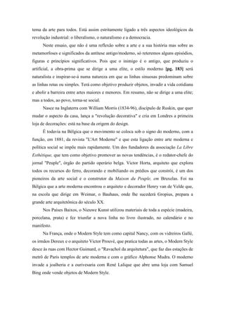 tema da arte para todos. Está assim estritamente ligado a três aspectos ideológicos da
revolução industrial: o liberalismo, o naturalismo e a democracia.
Neste ensaio, que não é uma reflexão sobre a arte e a sua história mas sobre as
metamorfoses e significados da antítese antigo/moderno, só reteremos alguns episódios,
figuras e princípios significativos. Pois que o inimigo é o antigo, que produziu o
artificial, a obra-prima que se dirige a uma elite, o estilo moderno [pg. 183] será
naturalista e inspirar-se-á numa natureza em que as linhas sinuosas predominam sobre
as linhas retas ou simples. Terá como objetivo produzir objetos, invadir a vida cotidiana
e abolir a barreira entre artes maiores e menores. Em resumo, não se dirige a uma elite;
mas a todos, ao povo, torna-se social.
Nasce na Inglaterra com William Morris (1834-96), discípulo de Ruskin, que quer
mudar o aspecto da casa, lança a "revolução decorativa" e cria em Londres a primeira
loja de decorações: está na base da origem do design.
É todavia na Bélgica que o movimento se coloca sob o signo do moderno, com a
função, em 1881, da revista "L'Art Moderne" e que esta ligação entre arte moderna e
política social se impõe mais rapidamente. Um dos fundadores da associação La Libre
Esthétique, que tem como objetivo promover as novas tendências, é o redator-chefe do
jornal "Peuple", órgão do partido operário belga. Victor Horta, arquiteto que explora
todos os recursos do ferro, decorando e mobiliando os prédios que constrói, é um dos
pioneiros da arte social e o construtor da Maison du Peuple, em Bruxelas. Foi na
Bélgica que a arte moderna encontrou o arquiteto e decorador Henry van de Velde que,
na escola que dirige em Weimar, o Bauhaus, onde lhe sucederá Gropius, prepara a
grande arte arquitetônica do século XX.
Nos Países Baixos, o Nieuwe Kunst utilizou materiais de toda a espécie (madeira,
porcelana, prata) e fez triunfar a nova linha no livro ilustrado, no calendário e no
manifesto.
Na França, onde o Modern Style tem como capital Nancy, com os vidreiros Gallé,
os irmãos Dereux e o arquiteto Victor Prouvé, que pratica todas as artes, o Modern Style
desce às ruas com Hector Guimard, o "Ravachol da arquitetura", que faz das estações de
metrô de Paris templos de arte moderna e com o gráfico Alphonse Mudra. O moderno
invade a joalheria e a ourivesaria com René Lalique que abre uma loja com Samuel
Bing onde vende objetos de Modern Style.
 