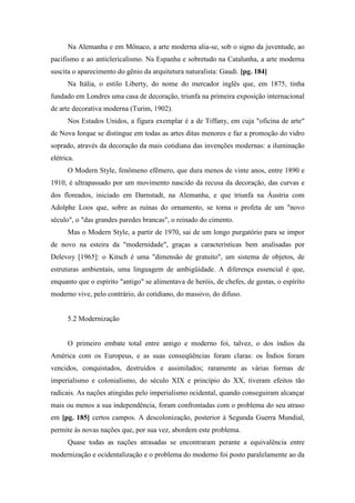 Na Alemanha e em Mônaco, a arte moderna alia-se, sob o signo da juventude, ao
pacifismo e ao anticlericalismo. Na Espanha e sobretudo na Catalunha, a arte moderna
suscita o aparecimento do gênio da arquitetura naturalista: Gaudi. [pg. 184]
Na Itália, o estilo Liberty, do nome do mercador inglês que, em 1875, tinha
fundado em Londres uma casa de decoração, triunfa na primeira exposição internacional
de arte decorativa moderna (Turim, 1902).
Nos Estados Unidos, a figura exemplar é a de Tiffany, em cuja "oficina de arte"
de Nova Iorque se distingue em todas as artes ditas menores e faz a promoção do vidro
soprado, através da decoração da mais cotidiana das invenções modernas: a iluminação
elétrica.
O Modern Style, fenômeno efêmero, que dura menos de vinte anos, entre 1890 e
1910, é ultrapassado por um movimento nascido da recusa da decoração, das curvas e
dos floreados, iniciado em Darnstadt, na Alemanha, e que triunfa na Áustria com
Adolphe Loos que, sobre as ruínas do ornamento, se torna o profeta de um "novo
século", o "das grandes paredes brancas", o reinado do cimento.
Mas o Modern Style, a partir de 1970, sai de um longo purgatório para se impor
de novo na esteira da "modernidade", graças a características bem analisadas por
Delevoy [1965]: o Kitsch é uma "dimensão de gratuito", um sistema de objetos, de
estruturas ambientais, uma linguagem de ambigüidade. A diferença essencial é que,
enquanto que o espírito "antigo" se alimentava de heróis, de chefes, de gestas, o espírito
moderno vive, pelo contrário, do cotidiano, do massivo, do difuso.
5.2 Modernização
O primeiro embate total entre antigo e moderno foi, talvez, o dos índios da
América com os Europeus, e as suas conseqüências foram claras: os Índios foram
vencidos, conquistados, destruídos e assimilados; raramente as várias formas de
imperialismo e colonialismo, do século XIX e princípio do XX, tiveram efeitos tão
radicais. As nações atingidas pelo imperialismo ocidental, quando conseguiram alcançar
mais ou menos a sua independência, foram confrontadas com o problema do seu atraso
em [pg. 185] certos campos. A descolonização, posterior à Segunda Guerra Mundial,
permite às novas nações que, por sua vez, abordem este problema.
Quase todas as nações atrasadas se encontraram perante a equivalência entre
modernização e ocidentalização e o problema do moderno foi posto paralelamente ao da
 