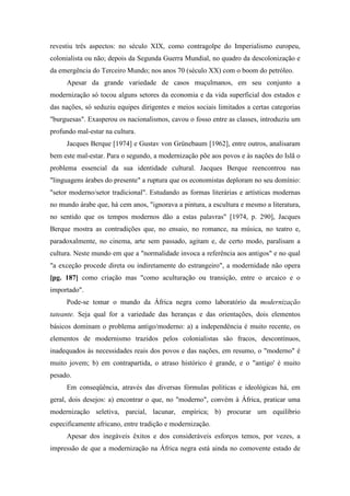 revestiu três aspectos: no século XIX, como contragolpe do Imperialismo europeu,
colonialista ou não; depois da Segunda Guerra Mundial, no quadro da descolonização e
da emergência do Terceiro Mundo; nos anos 70 (século XX) com o boom do petróleo.
Apesar da grande variedade de casos muçulmanos, em seu conjunto a
modernização só tocou alguns setores da economia e da vida superficial dos estados e
das nações, só seduziu equipes dirigentes e meios sociais limitados a certas categorias
"burguesas". Exasperou os nacionalismos, cavou o fosso entre as classes, introduziu um
profundo mal-estar na cultura.
Jacques Berque [1974] e Gustav von Grünebaum [1962], entre outros, analisaram
bem este mal-estar. Para o segundo, a modernização põe aos povos e às nações do Islã o
problema essencial da sua identidade cultural. Jacques Berque reencontrou nas
"linguagens árabes do presente" a ruptura que os economistas deploram no seu domínio:
"setor moderno/setor tradicional". Estudando as formas literárias e artísticas modernas
no mundo árabe que, há cem anos, "ignorava a pintura, a escultura e mesmo a literatura,
no sentido que os tempos modernos dão a estas palavras" [1974, p. 290], Jacques
Berque mostra as contradições que, no ensaio, no romance, na música, no teatro e,
paradoxalmente, no cinema, arte sem passado, agitam e, de certo modo, paralisam a
cultura. Neste mundo em que a "normalidade invoca a referência aos antigos" e no qual
"a exceção procede direta ou indiretamente do estrangeiro", a modernidade não opera
[pg. 187] como criação mas "como aculturação ou transição, entre o arcaico e o
importado".
Pode-se tomar o mundo da África negra como laboratório da modernização
tateante. Seja qual for a variedade das heranças e das orientações, dois elementos
básicos dominam o problema antigo/moderno: a) a independência é muito recente, os
elementos de modernismo trazidos pelos colonialistas são fracos, descontínuos,
inadequados às necessidades reais dos povos e das nações, em resumo, o "moderno" é
muito jovem; b) em contrapartida, o atraso histórico é grande, e o "antigo' é muito
pesado.
Em conseqüência, através das diversas fórmulas políticas e ideológicas há, em
geral, dois desejos: a) encontrar o que, no "moderno", convém à África, praticar uma
modernização seletiva, parcial, lacunar, empírica; b) procurar um equilíbrio
especificamente africano, entre tradição e modernização.
Apesar dos inegáveis êxitos e dos consideráveis esforços temos, por vezes, a
impressão de que a modernização na África negra está ainda no comovente estado de
 