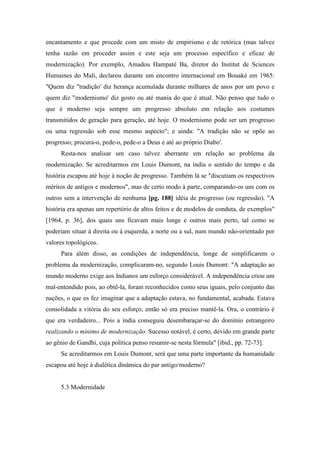 encantamento e que procede com um misto de empirismo e de retórica (mas talvez
tenha razão em proceder assim e este seja um processo específico e eficaz de
modernização). Por exemplo, Amadou Hampaté Ba, diretor do Institut de Sciences
Humaines do Mali, declarou durante um encontro internacional em Bouaké em 1965:
"Quem diz "tradição' diz herança acumulada durante milhares de anos por um povo e
quem diz "modernismo' diz gosto ou até mania do que é atual. Não penso que tudo o
que é moderno seja sempre um progresso absoluto em relação aos costumes
transmitidos de geração para geração, até hoje. O modernismo pode ser um progresso
ou uma regressão sob esse mesmo aspecto"; e ainda: "A tradição não se opõe ao
progresso; procura-o, pede-o, pede-o a Deus e até ao próprio Diabo'.
Resta-nos analisar um caso talvez aberrante em relação ao problema da
modernização. Se acreditarmos em Louis Dumont, na índia o sentido do tempo e da
história escapou até hoje à noção de progresso. Também lá se "discutiam os respectivos
méritos de antigos e modernos", mas de certo modo à parte, comparando-os uns com os
outros sem a intervenção de nenhuma [pg. 188] idéia de progresso (ou regressão). "A
história era apenas um repertório de altos feitos e de modelos de conduta, de exemplos"
[1964, p. 36], dos quais uns ficavam mais longe e outros mais perto, tal como se
poderiam situar à direita ou à esquerda, a norte ou a sul, num mundo não-orientado por
valores topológicos.
Para além disso, as condições de independência, longe de simplificarem o
problema da modernização, complicaram-no, segundo Louis Dumont: "A adaptação ao
mundo moderno exige aos Indianos um esforço considerável. A independência criou um
mal-entendido pois, ao obtê-la, foram reconhecidos como seus iguais, pelo conjunto das
nações, o que os fez imaginar que a adaptação estava, no fundamental, acabada. Estava
consolidada a vitória do seu esforço, então só era preciso mantê-la. Ora, o contrário é
que era verdadeiro... Pois a índia conseguiu desembaraçar-se do domínio estrangeiro
realizando o mínimo de modernização. Sucesso notável, é certo, devido em grande parte
ao gênio de Gandhi, cuja política penso resumir-se nesta fórmula" [ibid., pp. 72-73].
Se acreditarmos em Louis Dumont, será que uma parte importante da humanidade
escapou até hoje à dialética dinâmica do par antigo/moderno?
5.3 Modernidade
 
