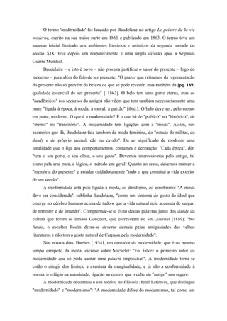 O termo 'modernidade' foi lançado por Baudelaire no artigo Le peintre de Ia vie
moderne, escrito na sua maior parte em 1860 e publicado em 1863. O termo teve um
sucesso inicial limitado aos ambientes literários e artísticos da segunda metade do
século XIX; teve depois um reaparecimento e uma ampla difusão após a Segunda
Guerra Mundial.
Baudelaire – e isto é novo – não procura justificar o valor do presente – logo do
moderno – para além do fato de ser presente. "O prazer que retiramos da representação
do presente não só provém da beleza de que se pode revestir, mas também da [pg. 189]
qualidade essencial de ser presente" [ 1863]. O belo tem uma parte eterna, mas os
"acadêmicos" (os sectários do antigo) não vêem que tem também necessariamente uma
parte "ligada à época, à moda, à moral, à paixão" [ibid.]. O belo deve ser, pelo menos
em parte, moderno. O que é a modernidade? É o que há de "poético" no "histórico", de
"eterno" no "transitório". A modernidade tem ligações com a "moda". Assim, nos
exemplos que dá, Baudelaire fala também de moda feminina, do "estudo do militar, do
dandy e do próprio animal, cão ou cavalo". Dá ao significado de moderno uma
tonalidade que o liga aos comportamentos, costumes e decoração. "Cada época", diz,
"tem o seu porte, o seu olhar, o seu gesto". Devemos interessar-nos pelo antigo, tal
como pela arte pura, a lógica, o método em geral! Quanto ao resto, devemos manter a
"memória do presente" e estudar cuidadosamente "tudo o que constitui a vida exterior
de um século".
A modernidade está pois ligada à moda, ao dandismo, ao esnobismo: "A moda
deve ser considerada", sublinha Baudelaire, "como um sintoma do gosto do ideal que
emerge no cérebro humano acima de tudo o que a vida natural nele acumula de vulgar,
de terrestre e de imundo". Compreende-se o êxito destas palavras junto dos dandy da
cultura que foram os irmãos Goncourt, que escreveram no seu Journal (1889): "No
fundo, o escultor Rodin deixa-se devorar demais pelas antiguidades das velhas
literaturas e não tem o gosto natural de Carpaux pela modernidade".
Nos nossos dias, Barthes [19541, um cantador da modernidade, que é ao mesmo
tempo campeão da moda, escreve sobre Michelet: "Foi talvez o primeiro autor da
modernidade que só pôde cantar uma palavra impossível". A modernidade torna-se
então o atingir dos limites, a aventura da marginalidade, e já não a conformidade à
norma, o refúgio na autoridade, ligação ao centro, que o culto do "antigo" nos sugere.
A modernidade encontrou o seu teórico no filósofo Henri Lefebvre, que distingue
"modernidade" e "modernismo": "A modernidade difere do modernismo, tal como um
 