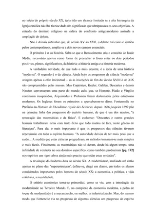 no início do próprio século XX, teria tido um alcance limitado se a alta hierarquia da
Igreja católica não lhe tivesse dado um significado que ultrapassava os seus objetivos. A
entrada do domínio religioso na esfera do confronto antigo/moderno assinala a
ampliação do debate.
Não é demais sublinhar que, do século XV ao XVII, o debate, tal como é sentido
pelos contemporâneos, amplia-se a dois novos campos essenciais.
O primeiro é o da história. Sabe-se que o Renascimento cria o conceito de Idade
Média, necessário apenas como forma de preencher o fosso entre os dois períodos
positivos, plenos, significativos, da história: a história antiga e a história moderna.
A verdadeira novidade, de que tudo o mais decorre, é a idéia de uma história
"moderna". O segundo é o da ciência. Ainda hoje os progressos da ciência "moderna"
atingem apenas a elite intelectual – só as invenções do fim do século XVIII e do XIX
são compreendidas pelas massas. Mas Copérnico, Kepler, Galileu, Descartes e depois
Newton convenceram uma parte do mundo culto que, se Homero, Platão e Virgílio
continuam insuperados, Arquimedes e Ptolomeu foram destronados pelos estudiosos
modernos. Os Ingleses foram os primeiros a aperceberem-se disso. Fontennelle no
Prefácio da Histoire de l'Académie royale des Sciences, depuis 1666 jusqu'en 1699 põe
na primeira linha dos progressos do espírito humano, de que é um dos arautos, "a
renovação das matemáticas e da física". E esclarece: "Descartes e outros grandes
homens trabalharam nelas com tanto êxito que tudo mudou de face, neste gênero de
literatura". Para ele, o mais importante é que os progressos das ciências tiveram
repercussão em todo o espírito humano. "A autoridade deixou de ter mais peso que a
razão... A medida que estas ciências progrediram, os métodos tornaram-se mais simples
e mais fáceis. Finalmente, as matemáticas não só deram, desde há algum tempo, uma
infinidade de verdades no seu domínio específico, como também produziram [pg. 192]
nos espíritos um rigor talvez ainda mais preciso que todas estas verdades".
A revolução do moderno data do século XX. A modernidade, analisada até então
apenas no plano das "superestruturas'; define-se, daqui em diante, em todos os planos
considerados importantes pelos homens do século XX: a economia, a política, a vida
cotidiana, a mentalidade.
O critério econômico torna-se primordial, como se viu, com a introdução da
modernidade no Terceiro Mundo. E, no complexo da economia moderna, a pedra de
toque da modernidade é a mecanização, ou melhor, a industrialização. Mas, do mesmo
modo que Fontenelle via no progresso de algumas ciências um progresso do espírito
 