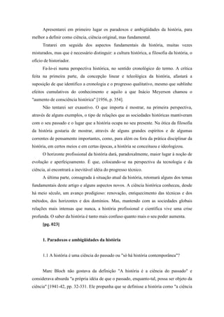 Apresentarei em primeiro lugar os paradoxos e ambigüidades da história, para
melhor a definir como ciência, ciência original, mas fundamental.
Tratarei em seguida dos aspectos fundamentais da história, muitas vezes
misturados, mas que é necessário distinguir: a cultura histórica, a filosofia da história, o
ofício de historiador.
Fa-lo-ei numa perspectiva histórica, no sentido cronológico do termo. A crítica
feita na primeira parte, da concepção linear e teleológica da história, afastará a
suposição de que identifico a cronologia e o progresso qualitativo, mesmo que sublinhe
efeitos cumulativos do conhecimento e aquilo a que Inácio Meyerson chamou o
"aumento de consciência histórica" [1956, p. 354].
Não tentarei ser exaustivo. O que importa é mostrar, na primeira perspectiva,
através de alguns exemplos, o tipo de relações que as sociedades históricas mantiveram
com o seu passado e o lugar que a história ocupa no seu presente. Na ótica da filosofia
da história gostaria de mostrar, através de alguns grandes espíritos e de algumas
correntes de pensamento importantes, como, para além ou fora da prática disciplinar da
história, em certos meios e em certas épocas, a história se conceituou e ideologizou.
O horizonte profissional da história dará, paradoxalmente, maior lugar à noção de
evolução e aperfeiçoamento. É que, colocando-se na perspectiva da tecnologia e da
ciência, aí encontrará a inevitável idéia do progresso técnico.
A última parte, consagrada à situação atual da história, retomará alguns dos temas
fundamentais deste artigo e alguns aspectos novos. A ciência histórica conheceu, desde
há meio século, um avanço prodigioso: renovação, enriquecimento das técnicas e dos
métodos, dos horizontes e dos domínios. Mas, mantendo com as sociedades globais
relações mais intensas que nunca, a história profissional e científica vive uma crise
profunda. O saber da história é tanto mais confuso quanto mais o seu poder aumenta.
[pg. 023]
1. Paradoxos e ambigüidades da história
1.1 A história é uma ciência do passado ou "só há história contemporânea"?
Marc Bloch não gostava da definição "A história é a ciência do passado" e
considerava absurda "a própria idéia de que o passado, enquanto-tal, possa ser objeto da
ciência" [1941-42, pp. 32-331. Ele propunha que se definisse a história como "a ciência
 