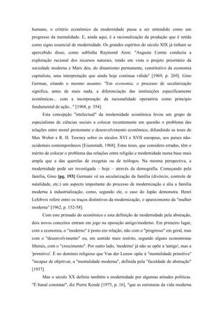 humano, o critério econômico da modernidade passa a ser entendido como um
progresso da mentalidade. E, ainda aqui, é a racionalização da produção que é retida
como signo essencial de modernidade. Os grandes espíritos do século XIX já tinham se
apercebido disso, como sublinha Raymond Aron: "Auguste Comte conduzia a
exploração racional dos recursos naturais, tendo em vista o projeto prioritário da
sociedade moderna e Marx deu, do dinamismo permanente, constitutivo da economia
capitalista, uma interpretação que ainda hoje continua válida" [1969, p. 269]. Gino
German, citando o mesmo assunto: "Em economia, o processo de secularização
significa, antes de mais nada, a diferenciação das instituições especificamente
econômicas... com a incorporação da racionalidade operatória como princípio
fundamental de ação..." [1968, p. 354].
Esta concepção "intelectual" da modernidade econômica levou um grupo de
especialistas de ciências sociais a colocar recentemente em questão o problema das
relações entre moral protestante e desenvolvimento econômico, difundindo as teses de
Max Weber e R. H. Tawney sobre os séculos XVI e XVII europeus, aos países não-
ocidentais contemporâneos [Eisenstadt, 1968]. Estas teses, que considero erradas, têm o
mérito de colocar o problema das relações entre religião e modernidade numa base mais
ampla que a das querelas de exegetas ou de teólogos. Na mesma perspectiva, a
modernidade pode ser investigada – hoje – através da demografia. Começando pela
família, Gino [pg. 193] Germani vê na secularização da família (divórcio, controle de
natalidade, etc.) um aspecto importante do processo de modernização e alia a família
moderna à industrialização, como, segundo ele, o caso do Japão demonstra. Henri
Lefebvre refere entre os traços distintivos da modernização, o aparecimento da "mulher
moderna" [1962, p. 152-58].
Com este primado do econômico e esta definição de modernidade pela abstração,
dois novos conceitos entram em jogo na oposição antigo/moderno. Em primeiro lugar,
com a economia, o "moderno" é posto em relação, não com o "progresso" em geral, mas
com o "desenvolvimento" ou, em sentido mais restrito, segundo alguns economistas
liberais, com o "crescimento". Por outro lado, 'moderno' já não se opõe a 'antigo', mas a
'primitivo'. É no domínio religioso que Van der Leeuw opõe à "mentalidade primitiva"
"incapaz de objetivar, a "mentalidade moderna", definida pela "faculdade de abstração"
[1937].
Mas o século XX definiu também a modernidade por algumas atitudes políticas.
"É banal constatar", diz Pierre Kende [1975, p. 16], "que as estruturas da vida moderna
 