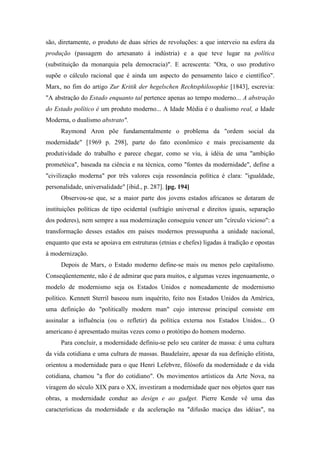 são, diretamente, o produto de duas séries de revoluções: a que interveio na esfera da
produção (passagem do artesanato à indústria) e a que teve lugar na política
(substituição da monarquia pela democracia)". E acrescenta: "Ora, o uso produtivo
supõe o cálculo racional que é ainda um aspecto do pensamento laico e científico".
Marx, no fim do artigo Zur Kritik der hegelschen Rechtsphilosophie [1843], escrevia:
"A abstração do Estado enquanto tal pertence apenas ao tempo moderno... A abstração
do Estado político é um produto moderno... A Idade Média é o dualismo real, a Idade
Moderna, o dualismo abstrato".
Raymond Aron põe fundamentalmente o problema da "ordem social da
modernidade" [1969 p. 298], parte do fato econômico e mais precisamente da
produtividade do trabalho e parece chegar, como se viu, à idéia de uma "ambição
prometéica", baseada na ciência e na técnica, como "fontes da modernidade", define a
"civilização moderna" por três valores cuja ressonância política é clara: "igualdade,
personalidade, universalidade" [ibid., p. 287]. [pg. 194]
Observou-se que, se a maior parte dos jovens estados africanos se dotaram de
instituições políticas de tipo ocidental (sufrágio universal e direitos iguais, separação
dos poderes), nem sempre a sua modernização conseguiu vencer um "círculo vicioso": a
transformação desses estados em países modernos pressupunha a unidade nacional,
enquanto que esta se apoiava em estruturas (etnias e chefes) ligadas à tradição e opostas
à modernização.
Depois de Marx, o Estado moderno define-se mais ou menos pelo capitalismo.
Conseqüentemente, não é de admirar que para muitos, e algumas vezes ingenuamente, o
modelo de modernismo seja os Estados Unidos e nomeadamente de modernismo
político. Kennett Sterril baseou num inquérito, feito nos Estados Unidos da América,
uma definição do "politically modern man" cujo interesse principal consiste em
assinalar a influência (ou o refletir) da política externa nos Estados Unidos... O
americano é apresentado muitas vezes como o protótipo do homem moderno.
Para concluir, a modernidade definiu-se pelo seu caráter de massa: é uma cultura
da vida cotidiana e uma cultura de massas. Baudelaire, apesar da sua definição elitista,
orientou a modernidade para o que Henri Lefebvre, filósofo da modernidade e da vida
cotidiana, chamou "a flor do cotidiano". Os movimentos artísticos da Arte Nova, na
viragem do século XIX para o XX, investiram a modernidade quer nos objetos quer nas
obras, a modernidade conduz ao design e ao gadget. Pierre Kende vê uma das
características da modernidade e da aceleração na "difusão maciça das idéias", na
 