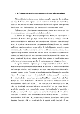 7. As condições históricas de uma tomada de consciência do modernismo
Não se irá tentar explicar as causas das transformações aceleradas das sociedades
ao longo da história, nem explorar a difícil história das mutações das mentalidades
coletivas, mas procurar esclarecer a tomada de consciência das rupturas com o passado
e da vontade coletiva de as assumir, que se chama modernismo ou modernidade.
Serão postos em evidência quatro elementos que, muitas vezes, entram em jogo
separadamente ou em conjunto, nesta tomada de consciência.
O primeiro é a percepção daquilo que se passou a chamar, em certas épocas, a
aceleração da história. Para que haja conflito entre modernos e antigos é contudo
preciso que esta geração permita um conflito de gerações. É a querela dos nominalistas
contra os aristotélicos, dos humanistas contra os escolásticos (lembremos aqui a astúcia
da história que chama modernos aos partidários da Antiguidade), dos românticos contra
os clássicos, dos partidários da arte nova contra os defensores do academismo, etc. A
oposição antigo/moderno, que é um dos conflitos através dos quais as sociedades vivem
as suas relações contraditórias com o passado, agudece-se sempre que se trata de lutar
contra um passado recente, um presente sentido como passado, ou quando a querela dos
antigos e modernos assume as proporções de um ajuste de contas entre pais e filhos.
O segundo elemento é a pressão que os progressos materiais exercem sobre as
mentalidades contribuindo para as transformar. As mutações de mentalidade raramente
são bruscas e situam-se, em primeiro lugar, no plano das próprias mentalidades. O que
muda é a estrutura mental. A tomada de consciência da modernidade exprime-se, muitas
vezes, pela afirmação da razão – ou da racionalidade – contra a autoridade ou a tradição.
É a reivindicação dos pensadores modernos da Idade Média contra as "autoridades" dos
homens das Luzes, de Fontanelle a Condorcet, dos católicos modernistas contra os
tradicionalistas, no início do século XX. Mas a modernização também pode, para [pg.
197] um Ruysbrook ou um Girard Grote, um Baudelaire ou um Roland Barthes,
privilegiar a mística ou a contemplação contra a intelectualidade, "o transitório, o
fugidio, o contingente" contra o eterno e o imutável" (Baudelaire). Henri Lefebvre
acrescenta o "aleatório" como característica da modernidade moderna. A "revolução'
tecnológica dos séculos XII e XIII, a ciência do século XVII, as invenções e a revolução
industrial do século XIX, a revolução atômica da segunda metade do século XX são,
 
