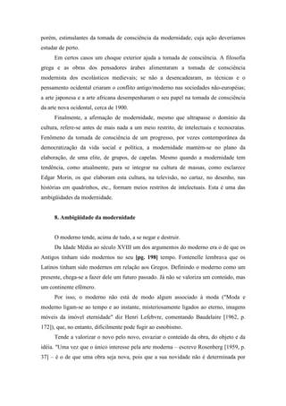 porém, estimulantes da tomada de consciência da modernidade, cuja ação deveríamos
estudar de perto.
Em certos casos um choque exterior ajuda a tomada de consciência. A filosofia
grega e as obras dos pensadores árabes alimentaram a tomada de consciência
modernista dos escolásticos medievais; se não a desencadearam, as técnicas e o
pensamento ocidental criaram o conflito antigo/moderno nas sociedades não-européias;
a arte japonesa e a arte africana desempenharam o seu papel na tomada de consciência
da arte nova ocidental, cerca de 1900.
Finalmente, a afirmação de modernidade, mesmo que ultrapasse o domínio da
cultura, refere-se antes de mais nada a um meio restrito, de intelectuais e tecnocratas.
Fenômeno da tomada de consciência de um progresso, por vezes contemporânea da
democratização da vida social e política, a modernidade mantém-se no plano da
elaboração, de uma elite, de grupos, de capelas. Mesmo quando a modernidade tem
tendência, como atualmente, para se integrar na cultura de massas, como esclarece
Edgar Morin, os que elaboram esta cultura, na televisão, no cartaz, no desenho, nas
histórias em quadrinhos, etc., formam meios restritos de intelectuais. Esta é uma das
ambigüidades da modernidade.
8. Ambigüidade da modernidade
O moderno tende, acima de tudo, a se negar e destruir.
Da Idade Média ao século XVIII um dos argumentos do moderno era o de que os
Antigos tinham sido modernos no seu [pg. 198] tempo. Fontenelle lembrava que os
Latinos tinham sido modernos em relação aos Gregos. Definindo o moderno como um
presente, chega-se a fazer dele um futuro passado. Já não se valoriza um conteúdo, mas
um continente efêmero.
Por isso, o moderno não está de modo algum associado à moda ("Moda e
moderno ligam-se ao tempo e ao instante, misteriosamente ligados ao eterno, imagens
móveis da imóvel eternidade" diz Henri Lefebvre, comentando Baudelaire [1962, p.
172]), que, no entanto, dificilmente pode fugir ao esnobismo.
Tende a valorizar o novo pelo novo, esvaziar o conteúdo da obra, do objeto e da
idéia. "Uma vez que o único interesse pela arte moderna – escreve Rosenberg [1959, p.
37] – é o de que uma obra seja nova, pois que a sua novidade não é determinada por
 