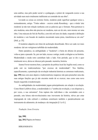 uma análise, mas pelo poder social e a pedagogia, o pintor de vanguarda exerce a sua
atividade num meio totalmente indiferente ao conteúdo da sua obra".
Levando as coisas ao extremo limite, moderno pode significar qualquer coisa e,
nomeadamente, antigo. "Todos sabem – escreve ainda Rosenberg – que o rótulo 'arte
moderna' já não tem relação nenhuma com as palavras que o formam. Para pertencer à
arte moderna, uma obra não precisa ser moderna, nem ser de arte, nem mesmo ser uma
obra. Uma máscara do Sul do Pacífico, com três mil anos de idade, responde à definição
de moderno e um bocado de madeira encontrado numa praia, transforma-se em arte"
[ibid., p. 35].
O moderno adquiriu um ritmo de aceleração desenfreado. Deve ser cada vez mais
moderno: daí um vertiginoso turbilhão de modernidade.
Outro paradoxo, ou ambigüidade: o "moderno", à beira do abismo do presente,
volta-se para o passado. Se, por um lado, recusa o antigo, tende a refugiar-se na história.
Modernidade e moda retro caminham lado a lado. Este período, que se diz e quer
totalmente novo, deixa-se obcecar pelo passado: memória, história.
Jeanne Favret mostrou bem, a propósito da política local da Argélia rural, como se
pode cair no tradicionalismo "por excesso de modernidade". Nos Kabilas,
especificamente, a penetração da revolução industrial destruiu as estruturas tradicionais,
[pg. 199] mas cem anos depois o tradicionalismo reaparece não para preencher uma das
suas antigas funções que já não encontra modo de se exercer, mas como uma nova
função requerida à modernização.
As ambigüidades da modernidade jogam principalmente em relação à revolução.
Como Henri Lefebvre disse, a modernidade é a "sombra da revolução, o seu dispersar e,
por vezes, a sua caricatura". Esta ruptura dos indivíduos e das sociedades com o
passado, esta leitura não-revolucionária mas irreverente da história, talvez por estar
impregnada de vida cultural e cotidiana constituem também e paradoxalmente um
instrumento de adiamento, de mudança e de integração [J. Le G.].
Tradução: Irene Ferreira
[pg. 200]
[pg. 201] Página em branco
BIBLIOGRAFIA
 