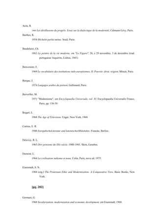 Aron, R.
1969 Les désillusions du progrès. Essai sur la dialectique de la modernité, Calmann-Lévy, Paris.
Barthes, R.
1954 Michelet parlui-même, Seuil, Paris.
Baudelaire, Ch.
1863 Le peintre de la vie moderne, em "Le Figaro", 26, e 29 novembro, 3 de dezembro (trad.
portuguesa: Inquérito, Lisboa, 1941).
Benveniste, E.
1969 Le vocabulaire des institutions indo-européennes, II. Pouvoir, droit, reigion, Minuit, Paris.
Berque, J.
1974 Langages arabes du présent, Gallimard, Paris.
Berveiller, M.
1971 "Modernisme", em Encyclopaedia Universaãs, vol. XI, Encyclopaedia Universalis France,
Paris, pp. 138-39.
Bogart, L.
1968 The Age of Television, Ungar, New York, 1968.
Curtius, E. R.
1948 EuropdischeLiteratur and lateinischesMittelalter, Francke, Berlim.
Delevoy, R. L.
1965 Dirr pensions du XXe siècle, 1900-1945, Skira, Genebra.
Dumont, L.
1964 La civilisation indienne et nous, Colin, Paris, nova ed. 1975.
Eisenstadt, S. N.
1968 (org.) The Protestant Ethic and Modernization: A Comparative View, Basic Books, New
York.
[pg. 202]
Germani, G.
1968 Secularization, modernization and economic development, em Eisenstadt, 1968.
 