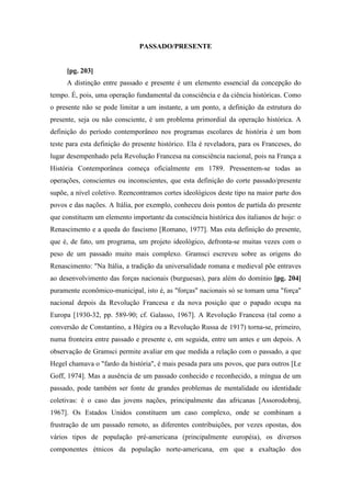 PASSADO/PRESENTE
[pg. 203]
A distinção entre passado e presente é um elemento essencial da concepção do
tempo. É, pois, uma operação fundamental da consciência e da ciência históricas. Como
o presente não se pode limitar a um instante, a um ponto, a definição da estrutura do
presente, seja ou não consciente, é um problema primordial da operação histórica. A
definição do período contemporâneo nos programas escolares de história é um bom
teste para esta definição do presente histórico. Ela é reveladora, para os Franceses, do
lugar desempenhado pela Revolução Francesa na consciência nacional, pois na França a
História Contemporânea começa oficialmente em 1789. Pressentem-se todas as
operações, conscientes ou inconscientes, que esta definição do corte passado/presente
supõe, a nível coletivo. Reencontramos cortes ideológicos deste tipo na maior parte dos
povos e das nações. A Itália, por exemplo, conheceu dois pontos de partida do presente
que constituem um elemento importante da consciência histórica dos italianos de hoje: o
Renascimento e a queda do fascismo [Romano, 1977]. Mas esta definição do presente,
que é, de fato, um programa, um projeto ideológico, defronta-se muitas vezes com o
peso de um passado muito mais complexo. Gramsci escreveu sobre as origens do
Renascimento: "Na Itália, a tradição da universalidade romana e medieval põe entraves
ao desenvolvimento das forças nacionais (burguesas), para além do domínio [pg. 204]
puramente econômico-municipal, isto é, as "forças" nacionais só se tomam uma "força"
nacional depois da Revolução Francesa e da nova posição que o papado ocupa na
Europa [1930-32, pp. 589-90; cf. Galasso, 1967]. A Revolução Francesa (tal como a
conversão de Constantino, a Hégira ou a Revolução Russa de 1917) torna-se, primeiro,
numa fronteira entre passado e presente e, em seguida, entre um antes e um depois. A
observação de Gramsci permite avaliar em que medida a relação com o passado, a que
Hegel chamava o "fardo da história", é mais pesada para uns povos, que para outros [Le
Goff, 1974]. Mas a ausência de um passado conhecido e reconhecido, a míngua de um
passado, pode também ser fonte de grandes problemas de mentalidade ou identidade
coletivas: é o caso das jovens nações, principalmente das africanas [Assorodobraj,
1967]. Os Estados Unidos constituem um caso complexo, onde se combinam a
frustração de um passado remoto, as diferentes contribuições, por vezes opostas, dos
vários tipos de população pré-americana (principalmente européia), os diversos
componentes étnicos da população norte-americana, em que a exaltação dos
 