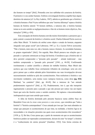 dos homens no tempo" [ibid.]. Pretendia com isso sublinhar três caracteres da história.
O primeiro é o seu caráter humano. Embora a investigação histórica englobe hoje alguns
domínios da natureza [cf. Le Roy Ladurie, 1967], admite-se geralmente que a história é
a história humana e Paul Veyne sublinhou que uma "enorme diferença" separa a história
humana da história natural: "O homem delibera, a natureza não; a história humana
tornar-se-ia sem sentido se negligenciássemos o fato de os homens terem objetivos, fins,
intenções" [1968, p. 424].
Esta concepção da história humana convida muitos historiadores a pensarem que a
parte central e essencial da história é a história social. Charles-Edmond Perrin escreveu
sobre Marc Bloch: "À história ele atribui como objeto o estudo do homem, enquanto
integrado num grupo social" [em Labrousse, 1967, p. 3]; e Lucien Febvre acrescenta:
"Não o homem, mais uma vez, não o homem, nunca o homem. As sociedades humanas,
os grupos organizados" [ibid.]. Em seguida, Marc Bloch pensava nas relações que o
passado e o presente entretecem ao longo da história. Considerava que a história não só
deve permitir compreender o "presente pelo passado" – atitude tradicional – mas
também compreender o "passado pelo presente" [1941, p. 44-50]. Confirmando
resolutamente o caráter científico e abstrato do trabalho histórico, Marc Bloch não
aceitava que esse trabalho fosse estritamente tributário da cronologia: seria um erro
grave pensar que a ordem adotada pelos historiadores nas suas investigações devesse
necessariamente modelar-se pela dos acontecimentos. Para restituírem à história o seu
movimento verdadeiro, seria muitas vezes vantajoso lerem-na, como dizia [pg. 024]
Maitland, "ao contrário" [ibid., pp. 48-49]. Daí o interesse de "um método
prudentemente regressivo" [ibid., p. 55]. Prudentemente, isto é, que não transporte
ingenuamente o presente para o passado e que não procure por outras vias um trajeto
linear que seria tão ilusório como o sentido contrário. Há rupturas e descontinuidades
inultrapassáveis quer num sentido quer noutro.
A idéia da história dominada pelo presente baseia-se numa célebre frase de
Benedetto Croce em La stone come pensiero e cone azione,, que considera que "toda a
história" é "história contemporânea". Croce entende por isso que "por mais afastados no
tempo que pareçam os acontecimentos de que trata, na realidade, a história liga-se às
necessidades e às situações presentes nas quais esses acontecimentos têm ressonância"
[1938, p. 5]. De fato, Croce pensa que, a partir do momento em que os acontecimentos
históricos podem ser repensados constantemente, deixam de estar "no tempo"; a história
é o "conhecimento do eterno presente" [Gardiner, 1952]. Esta forma extrema de
 