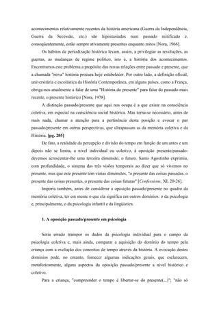 acontecimentos relativamente recentes da história americana (Guerra da Independência,
Guerra da Secessão, etc.) são hipostasiados num passado mitificado e,
conseqüentemente, estão sempre ativamente presentes enquanto mitos [Nora, 1966].
Os hábitos de periodização histórica levam, assim, a privilegiar as revoluções, as
guerras, as mudanças de regime político, isto é, a história dos acontecimentos.
Encontramos este problema a propósito das novas relações entre passado e presente, que
a chamada "nova" história procura hoje estabelecer. Por outro lado, a definição oficial,
universitária e escolástica da História Contemporânea, em alguns países, como a França,
obriga-nos atualmente a falar de uma "História do presente" para falar do passado mais
recente, o presente histórico [Nora, 1978].
A distinção passado/presente que aqui nos ocupa é a que existe na consciência
coletiva, em especial na consciência social histórica. Mas torna-se necessário, antes de
mais nada, chamar a atenção para a pertinência desta posição e evocar o par
passado/presente em outras perspectivas, que ultrapassam as da memória coletiva e da
História. [pg. 205]
De fato, a realidade da percepção e divisão do tempo em função de um antes e um
depois não se limita, a nível individual ou coletivo, à oposição presente/passado:
devemos acrescentar-lhe uma terceira dimensão, o futuro. Santo Agostinho exprimiu,
com profundidade, o sistema das três visões temporais ao dizer que só vivemos no
presente, mas que este presente tem várias dimensões, "o presente das coisas passadas, o
presente das coisas presentes, o presente das coisas futuras" [Confessions, XI, 20-26].
Importa também, antes de considerar a oposição passado/presente no quadro da
memória coletiva, ter em mente o que ela significa em outros domínios: o da psicologia
e, principalmente, o da psicologia infantil e da lingüística.
1. A oposição passado/presente em psicologia
Seria errado transpor os dados da psicologia individual para o campo da
psicologia coletiva e, mais ainda, comparar a aquisição do domínio do tempo pela
criança com a evolução dos conceitos de tempo através da história. A evocação destes
domínios pode, no entanto, fornecer algumas indicações gerais, que esclarecem,
metaforicamente, alguns aspectos da oposição passado/presente a nível histórico e
coletivo.
Para a criança, "compreender o tempo é libertar-se do presente(...)"; "não só
 