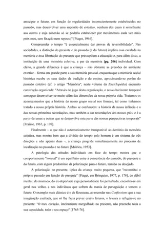 antecipar o futuro, em função de regularidades inconscientemente estabelecidas no
passado, mas desenvolver uma sucessão de estádios, nenhum dos quais é semelhante
aos outros e cuja conexão só se poderia estabelecer por movimentos cada vez mais
próximos, sem fixação nem repouso" [Piaget, 1946].
Compreender o tempo "é essencialmente dar provas de reversibilidade". Nas
sociedades, a distinção do presente e do passado (e do futuro) implica essa escalada na
memória e essa libertação do presente que pressupõem a educação e, para além disso, a
instituição de uma memória coletiva, a par da memória [pg. 206] individual. Com
efeito, a grande diferença é que a criança – não obstante as pressões do ambiente
exterior – forma em grande parte a sua memória pessoal, enquanto que a memória social
histórica recebe os seus dados da tradição e do ensino, aproximando-se porém do
passado coletivo (cf. o artigo "Memória", neste volume da Enciclopédia) enquanto
construção organizada: "Através do jogo desta organização, o nosso horizonte temporal
consegue desenvolver-se muito além das dimensões da nossa própria vida. Tratamos os
acontecimentos que a história do nosso grupo social nos fornece, tal como tínhamos
tratado a nossa própria história. Ambas se confundem: a história da nossa infância e a
das nossas primeiras recordações, mas também a das recordações dos nossos pais, e é a
partir de umas e outras que se desenvolve esta parte das nossas perspectivas temporais"
[Fraisse, 1967, p. 170].
Finalmente – o que não é automaticamente transponível ao domínio da memória
coletiva, mas mostra bem que a divisão do tempo pelo homem é um sistema de três
direções e não apenas duas –, a criança progride simultaneamente no processo de
localização no passado e no futuro [Malrieu, 1953].
A patologia das atitudes individuais em face do tempo mostra que o
comportamento "normal" é um equilíbrio entre a consciência do passado, do presente e
do futuro, com algum predomínio da polarização para o futuro, temido ou desejado.
A polarização no presente, típica da criança muito pequena, que "reconstitui o
próprio passado em função do presente" [Piaget, em Bringuier, 1977, p. 178], do débil
mental, do maníaco, do ex-deportado cuja personalidade foi perturbada, encontra-se em
geral nos velhos e nos indivíduos que sofrem da mania de perseguição e temem o
futuro. O exemplo mais clássico é o de Rousseau, ao recordar nas Confessions que a sua
imaginação exaltada, que só lhe fazia prever cruéis futuros, o levava a refugiar-se no
presente: "O meu coração, inteiramente mergulhado no presente, não preenche toda a
sua capacidade, todo o seu espaço" [1765-76].
 