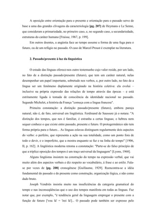 A oposição entre orientação para o presente e orientação para o passado serve de
base a uma das grandes clivagens da caracteriologia [pg. 207] de Heymans e Le Senne,
que consideram a primariedade, no primeiro caso, e, no segundo caso, a secundariedade,
estruturas do caráter humano [Fraisse, 1967, p. 199].
Em outros doentes, a angústia face ao tempo assume a forma de uma fuga para o
futuro, ou de um refúgio no passado. O caso de Marcel Proust é exemplar na literatura.
2. Passado/presente à luz da linguística
O estudo das línguas oferece-nos outro testemunho cujo valor reside, por um lado,
no fato de a distinção passado/presente (futuro), que tem um caráter natural, nelas
desempenhar um papel importante, sobretudo nos verbos, e, por outro lado, no fato de a
língua ser um fenômeno duplamente originado na história coletiva: ela evolui –
inclusive na própria expressão das relações de tempo através das épocas – e está
estritamente ligada à tomada de consciência da identidade nacional no passado.
Segundo Michelet, a história da França "começa com a língua francesa".
Primeira constatação: a distinção passado/presente (futuro), embora pareça
natural, não é, de fato, universal em lingüística. Ferdinand de Saussure já o notara: "A
distinção dos tempos, que nos é familiar, é estranha a certas línguas; o hebreu nem
sequer conhece o que existe entre passado, presente e futuro. O protogermânico não tem
forma própria para o futuro... As línguas eslavas distinguem regularmente dois aspectos
do verbo: o perfeito, que representa a ação na sua totalidade, como um ponto fora de
todo o devir, e o imperfeito, que a mostra enquanto se faz e na linha do tempo" [1906,
II, p. 162]. A lingüística moderna retoma a constatação: "Parte-se do falso princípio de
que a tríplice oposição dos tempos é um traço universal da linguagem" [Lyons, 1968].
Alguns lingüistas insistem na construção do tempo na expressão verbal, que vai
muito além dos aspectos verbais e diz respeito ao vocabulário, à frase e ao estilo. Fala-
se por vezes de [pg. 208] cronogênese [Guillaume, 1929]. Reencontra-se a idéia
fundamental do passado e do presente como construção, organização lógica, e não como
dado bruto.
Joseph Vendriès insistiu muito nas insuficiências da categoria gramatical do
tempo e nas inconseqüências que o uso dos tempos manifesta em todas as línguas. Faz
notar que, por exemplo, "é tendência geral da linguagem empregar o presente com a
função de futuro ['vou lá' = 'irei lá']... O passado pode também ser expresso pelo
 