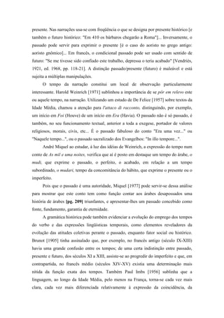 presente. Nas narrações usa-se com freqüência o que se designa por presente histórico [e
também o futuro histórico: "Em 410 os bárbaros chegarão a Roma"]... Inversamente, o
passado pode servir para exprimir o presente [é o caso do aoristo no grego antigo:
aoristo gnômico]... Em francês, o condicional passado pode ser usado com sentido de
futuro: "Se me tivesse sido confiado este trabalho, depressa o teria acabado" [Vendriès,
1921, ed. 1968, pp. 118-21]. A distinção passado/presente (futuro) é maleável e está
sujeita a múltiplas manipulações.
O tempo da narração constitui um local de observação particularmente
interessante. Harold Weinrich [1971] sublinhou a importância de se pôr em relevo este
ou aquele tempo, na narração. Utilizando um estudo de De Felice [1957] sobre textos da
Idade Média, chamou a atenção para l'attaco di racconto, distinguindo, por exemplo,
um início em Foi (Houve) de um início em Era (Havia). O passado não é só passado, é
também, no seu funcionamento textual, anterior a toda a exegese, portador de valores
religiosos, morais, civis, etc... É o passado fabuloso do conto "Era uma vez..." ou
"Naquele tempo...", ou o passado sacralizado dos Evangelhos: "In illo tempore...".
André Miquel ao estudar, à luz das idéias de Weinrich, a expressão do tempo num
conto de As mil e uma noites, verifica que aí é posto em destaque um tempo do árabe, o
mudi, que exprime o passado, o perfeito, o acabado, em relação a um tempo
subordinado, o mudari, tempo da concomitância do hábito, que exprime o presente ou o
imperfeito.
Pois que o passado é uma autoridade, Miquel [1977] pode servir-se dessa análise
para mostrar que este conto tem como função contar aos árabes desapossados uma
história de árabes [pg. 209] triunfantes, e apresentar-lhes um passado concebido como
fonte, fundamento, garantia de eternidade.
A gramática histórica pode também evidenciar a evolução do emprego dos tempos
do verbo e das expressões lingüísticas temporais, como elementos reveladores da
evolução das atitudes coletivas perante o passado, enquanto fator social ou histórico.
Brunot [1905] tinha assinalado que, por exemplo, no francês antigo (século IX-XIII)
havia uma grande confusão entre os tempos; de uma certa indistinção entre passado,
presente e futuro, dos séculos XI a XIII, assiste-se ao progredir do imperfeito e que, em
contrapartida, no francês médio (séculos XIV-XV) existia uma determinação mais
nítida da função exata dos tempos. Também Paul Imbs [1956] sublinha que a
linguagem, ao longo da Idade Média, pelo menos na França, torna-se cada vez mais
clara, cada vez mais diferenciada relativamente à expressão da coincidência, da
 