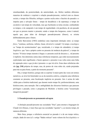 simultaneidade, da posterioridade, da anterioridade, etc. Refere também diferentes
maneiras de conhecer e exprimir a relação passado/presente, variável com as classes
sociais; o tempo dos filósofos, teólogos e poetas oscila entre o fascínio do passado e o
impulso para a salvação futura – tempo de decadência e de esperança; o tempo do
cavaleiro é um tempo de velocidade, mas que facilmente se torna circular, confundindo
os tempos; o do camponês é um tempo de regularidade e de paciência, de um passado
em que se procura manter o presente; sendo o tempo dos burgueses, como é natural,
aquele que, para além de distinguir passado/presente (futuro), se orienta
deliberadamente para o futuro.
Émile Benveniste [1965] estabelece uma importante distinção entre: a) tempo
físico, "contínuo, uniforme, infinito, linear, divisível à vontade"; b) tempo cronológico
ou "tempo de acontecimentos" que, socializado, é o tempo do calendário; c) tempo
lingüístico, que "tem o próprio centro no presente da instância da palavra", o tempo do
locutor: "O único tempo inerente à língua e o presente axial do discurso e... tal presente
é implícito. Isto determina outras duas referências temporais, que estão necessariamente
explicitadas num significante e fazem aparecer o presente à sua volta como uma linha
de separação entre o que já não é presente e o que irá sê-lo. Estas duas referências não
são [pg. 210] próprias do tempo, mas, de pontos de vista sobre ele, sendo projetadas
para trás ou para frente, a partir do momento presente".
Ora, o tempo histórico, porque não se exprime 'á maior parte das vezes em termos
narrativos, ao nível do historiador ou ao da memória coletiva, comporta uma referência
constante ao presente, uma focalização implícita no presente. Isto é acima de tudo
válido para a história tradicional, que durante muito tempo foi, preferencialmente, uma
história-conto, uma narração. Daí a ambigüidade dos discursos históricos que parecem
privilegiar o passado, como o programa de Michelet: a história como "ressurreição
integral do passado".
3. Passado/presente no pensamento selvagem
A distinção passado/presente nas sociedades "frias", para retomar a linguagem de
Claude Lévi-Strauss, é mais fraca que nas sociedades "quentes" e, ao mesmo tempo, de
natureza diferente.
Mais fraca, porque a referência essencial ao passado é a de um tempo mítico,
criação, idade do ouro (cf. o artigo "Idades míticas" neste volume da Enciclopédia) e o
 