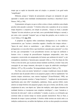 tempo que se supõe ter decorrido entre tal criação e o presente é em geral muito
"simplificado".
Diferente, porque é "próprio do pensamento selvagem ser atemporal; ele quer
apreender o mundo como totalidade simultaneamente sincrônica e diacrônica" [Lévi-
Strauss, 1962, p. 348].
O pensamento selvagem, no que se refere a mitos e rituais, estabelece uma relação
peculiar entre passado e presente: "A história mítica tem o paradoxo de ser ao mesmo
tempo disjuntiva e conjuntiva, em relação ao presente... Graças ao ritual, o passado
"disjunto" do mito articula-se, por um lado, com a periodicidade biológica e sazonal, e
por outro, com o passado "conjunto" que, ao longo das gerações, une os mortos e os
vivos" [ibid, p. 313]. [pg. 211]
A propósito de algumas tribos australianas distinguem-se os ritos histórico-
comemorativos, que "recriam a atmosfera sagrada e benéfica dos tempos míticos –
"época do sono', dizem os australianos –, que refletem, como num espelho, os
protagonistas e os seus altos feitos e que transferem o passado para o presente" e os ritos
de luto, que correspondem "a um procedimento inverso: em lugar de confiarem a
homens vivos o encargo de personificarem longínquos antepassados, estes ritos
asseguram a reconversão em antepassados de homens que acabaram de morrer" e, por
conseqüência, transferem o "presente para o passado', [ibid., p. 314]. Nos Samo do Alto
Volta os ritos da morte, que se procura atrasar mediante sacrifícios, revelam "uma certa
concepção de um tempo imanente, não-sujeito às regras da subdivisão cronológica"
[Héritier, 1977, p. 59], ou melhor, "de temporalidades relativas" [ibid., p. 78].
Nos Nuer, como em muitos "primitivos", o tempo é medido por classes de idade;
um primeiro tipo de passado refere-se aos pequenos grupos e dilui-se rapidamente "em
remotos tempos misteriosos, num outrora longínquo" [Evans-Pritchard, 1940]; um
segundo tipo de passado constitui o "tempo histórico"... "seqüência de acontecimentos
significantes para uma tribo" (inundações, epidemias, fomes, guerras) [ibid.], muito
anterior ao tempo histórico dos pequenos grupos, mas que se limita, sem dúvida, a uma
cinqüentena de anos; vem depois um. "plano das tradições, onde alguns elementos da
realidade histórica se incorporam num complexo mitológico", e mais "estende-se o
horizonte do mito puro", onde se confundem "o mundo, os povos, as civilizações que
existiram todas ao mesmo tempo no mesmo passado imemoriável. Para os Nuer, a
dimensão do tempo é pouco profunda. A história válida termina um século atrás e as
tradições conduzem-nos, na melhor das hipóteses, até dez ou doze gerações na estrutura
 