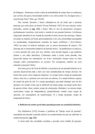da linhagem... Poderemos avaliar a falta de profundidade do tempo Nuer se soubermos
que a árvore, de quem a humanidade recebeu o ser, estava ainda viva, há alguns anos, a
oeste do país Nuer!" [ibid., pp. 159-60].
Nos Azanda "presente e futuro sobrepõem-se de tal modo que o presente
participa, por assim dizer, do futuro" [Evans Pritchard, 1937]. Os seus oráculos, muito
praticados, contêm já [pg. 212] o futuro. Mas no seio do pensamento selvagem,
profundamente sincrônico, está oculto o sentido de um passado histórico. LéviStrauss
julga poder identificá-lo nos Aranda da Austrália Central, através dos churinga, "objetos
em pedra ou madeira, de forma aproximadamente oval, com extremidades pontiagudas
ou arredondadas, freqüentemente semeadas de signos simbólicos..." [Lévi-Strauss,
1962], nos quais vê notáveis analogias com os nossos documentos de arquivo. "Os
churinga são os testemunhos palpáveis do período mítico... Se perdêssemos os arquivos,
o nosso passado não seria, por isso, abolido: seria privado daquilo a que podemos
chamar o seu sabor diacrônico. Continuaria ainda a existir como passado, mas
preservado apenas nas reproduções, em livros, instituições, mesmo numa ou outra
situação, todos contemporâneos ou recentes. Por conseguinte, também ele seria
reduzido à sincronia" [ibid.].
Em certos povos da Costa do Marfim a consciência de um passado histórico já se
encontra desenvolvida lado a lado com uma multiplicidade de tempos diversos. Os
Guéré têm, assim, cinco categorias temporais: 1) o tempo mítico, tempo do antepassado
mítico; entre ele e o primeiro avô real existe um abismo; 2) o tempo histórico, espécie
de canção de gesta do clã; 3) o tempo genealógico, que pode abranger mais de dez
gerações; 4) o tempo vivido, que se subdivide em tempo antigo, um tempo muito duro,
de guerras tribais, fome, insânia; tempo da colonização, libertador e ao mesmo tempo
escravizante; tempo da independência, paradoxalmente sentido como tempo de
opressão, em conseqüência da modernização; 5) o tempo projetado, tempo da
imaginação do futuro.
4. Reflexões de caráter geral sobre passado/presente na consciência histórica
Eric Hobsbawm [1972] levantou o problema da "função social do passado",
entendendo por passado o período anterior aos acontecimentos de que um indivíduo se
lembra diretamente. [pg. 213]
A maior parte das sociedades considera o passado como modelo do presente.
 