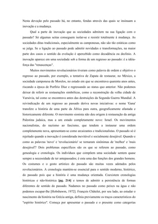 Nesta devoção pelo passado há, no entanto, fendas através das quais se insinuam a
inovação e a mudança.
Qual a parte de inovação que as sociedades admitem na sua ligação com o
passado? Só algumas seitas conseguem isolar-se e resistir totalmente à mudança. As
sociedades ditas tradicionais, especialmente as camponesas, não são tão estáticas como
se julga. Se a ligação ao passado pode admitir novidades e transformações, na maior
parte dos casos o sentido da evolução é apercebido como decadência ou declínio. A
inovação aparece em uma sociedade sob a forma de um regresso ao passado: é a idéia-
força das "renascenças".
Muitos movimentos revolucionários tiveram como palavra de ordem e objetivo o
regresso ao passado, por exemplo, a tentativa de Zapata de restaurar, no México, a
sociedade camponesa de Morelos, no estado em que se encontrava quarenta anos antes,
riscando a época de Porfírio Díaz e regressando ao status quo anterior. Não podemos
deixar de referir as restaurações simbólicas, como a reconstrução da velha cidade de
Varsóvia, tal como se encontrava antes das destruições da Segunda Guerra Mundial. A
reivindicação de um regresso ao passado deriva novas iniciativas: o nome 'Gana'
transfere a história de uma parte da África para outra, geograficamente afastada e
historicamente diferente. O movimento sionista não deu origem à restauração da antiga
Palestina judaica, mas a um estado completamente novo: Israel. Os movimentos
nacionalistas, do nazismo ao fascismo, que tendem a instaurar uma ordem
completamente nova, apresentam-se como arcaizantes e tradicionalistas. O passado só é
rejeitado quando a inovação é considerada inevitável e socialmente desejável. Quando e
como as palavras 'novo' e 'revolucionário' se tornaram sinônimas de 'melhor' e 'mais
desejável'? Dois problemas específicos são os que se referem ao passado, como
genealogia e cronologia. Os indivíduos que compõem uma sociedade sentem quase
sempre a necessidade de ter antepassados; é esta uma das funções dos grandes homens.
Os costumes e o gosto artístico do passado são muitas vezes adotados pelos
revolucionários. A cronologia mantém-se essencial para o sentido moderno, histórico,
do passado pois que a história é uma mudança orientada. Coexistem cronologias
históricas e não-histórica [pg. 214] e temos de admitir a persistência de formas
diferentes de sentido do passado. Nadamos no passado como peixes na água e não
podemos escapar-lhe [Hobsbawm, 1972]. François Châtelet, por seu lado, ao estudar o
nascimento da história na Grécia antiga, definiu previamente os traços característicos do
"espírito histórico". Começa por apresentar o passado e o presente como categorias
 
