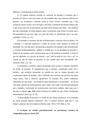 idênticas e simultaneamente diferenciadas:
a) "O espírito histórico acredita na realidade do passado e considera que o
passado, tal como é, e até certo ponto, no seu conteúdo, não é, por natureza, diferente do
presente. Ao reconhecer o passado como já tendo existido, considera que o que
aconteceu outrora existiu, teve um lugar e uma data, exatamente da mesma maneira que
o que existe, que este acontecimento que hoje tenho debaixo dos olhos... Isto significa
que não é permitido, de forma alguma, tratar o acontecido como fictício ou irreal, que a
não-atualidade do que teve lugar (ou terá) não pode ser identificada com a sua não-
realidade!" [1962, I, p. 11];
b) O passado e o presente são não só diferenciados, como por vezes se opõem: "Se
o passado e o presente pertencem à esfera do mesmo, estão também na esfera da
alteridade. Se é um fato que o acontecimento passado está acabado e que esta dimensão
o constitui fundamentalmente, também é verdade que "a sua qualidade de passado" o
diferencia de qualquer outro acontecimento que se lhe pudesse assemelhar. A idéia de
que há repetições (res gestae) na história... que "não há nada de novo sob o sol" ou
mesmo de que há lições do passado, só tem sentido para uma mentalidade não-
histórica" [ibid., I, p. 12].
c) Finalmente, a história, ciência do passado, deve recorrer a métodos científicos
de estudo do passado. "É indispensável que o passado, considerado como real e
decisivo, seja estudado seriamente: na medida em que os tempos passados são
considerados dignos de atenção e lhes é atribuída uma estrutura, em que lhes são dados
traços atuais, todo o discurso significativo do passado deve poder estabelecer
claramente por que razão – em função de quais documentos e testemunhos – ele dá, de
uma dada sucessão de acontecimentos, uma versão e não outra. Convém principalmente
que a datação e localização do acontecimento seja muito cuidada, tanto mais que o
passado só adquire [pg. 215] caráter histórico na medida em que recebe semelhantes
determinações" [ibid., pp. 21-22].
"A preocupação de precisão, no estudo do que outrora aconteceu, só no princípio
do século passado aparece claramente" com "o impulso decisivo dado por L. von
Ranke", professor da Universidade de Berlim entre 1825 e 1871 [ibid., p. 22].
5. Evolução da relação passado/presente no pensamento europeu da
Antiguidade grega ao século XIX
 