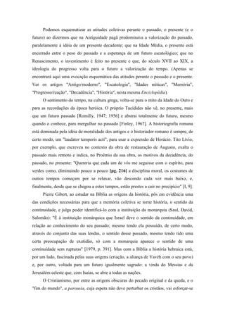 Podemos esquematizar as atitudes coletivas perante o passado, o presente (e o
futuro) ao dizermos que na Antiguidade pagã predominava a valorização do passado,
paralelamente à idéia de um presente decadente; que na Idade Média, o presente está
encerrado entre o peso do passado e a esperança de um futuro escatológico; que no
Renascimento, o investimento é feito no presente e que, do século XVII ao XIX, a
ideologia do progresso volta para o futuro a valorização do tempo. (Apenas se
encontrará aqui uma evocação esquemática das atitudes perante o passado e o presente.
Ver os artigos "Antigo/moderno", "Escatologia", "Idades míticas", "Memória",
"Progresso/reação", "Decadência", "História", nesta mesma Enciclopédia).
O sentimento do tempo, na cultura grega, volta-se para o mito da Idade do Ouro e
para as recordações da época heróica. O próprio Tucídides não vê, no presente, mais
que um futuro passado [Romilly, 1947; 1956] e abstrai totalmente do futuro, mesmo
quando o conhece, para mergulhar no passado [Finley, 1967]. A historiografia romana
está dominada pela idéia de moralidade dos antigos e o historiador romano é sempre, de
certo modo, um "laudator temporis acti", para usar a expressão de Horácio. Tito Lívio,
por exemplo, que escreveu no contexto da obra de restauração de Augusto, exalta o
passado mais remoto e indica, no Proêmio da sua obra, os motivos da decadência, do
passado, no presente: "Quereria que cada um de vós me seguisse com o espírito, para
verdes como, diminuindo pouco a pouco [pg. 216] a disciplina moral, os costumes de
outros tempos começam por se relaxar, vão descendo cada vez mais baixo, e,
finalmente, desde que se chegou a estes tempos, estão prestes a cair no precipício" [I, 9].
Pierre Gibert, ao estudar na Bíblia as origens da história, pôs em evidência uma
das condições necessárias para que a memória coletiva se torne história, o sentido da
continuidade, e julga poder identificá-lo com a instituição da monarquia (Saul, David,
Salomão): "É à instituição monárquica que Israel deve o sentido da continuidade, em
relação ao conhecimento do seu passado; mesmo tendo ela possuído, de certo modo,
através do conjunto das suas lendas, o sentido desse passado, mesmo tendo tido uma
certa preocupação de exatidão, só com a monarquia aparece o sentido de uma
continuidade sem rupturas" [1979, p. 391]. Mas com a Bíblia a história hebraica está,
por um lado, fascinada pelas suas origens (criação, a aliança de Yavéh com o seu povo)
e, por outro, voltada para um futuro igualmente sagrado: a vinda do Messias e da
Jerusalém celeste que, com Isaías, se abre a todas as nações.
O Cristianismo, por entre as origens obscuras do pecado original e da queda, e o
"fim do mundo", a parousia, cuja espera não deve perturbar os cristãos, vai esforçar-se
 