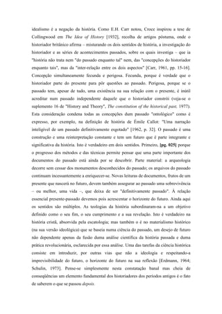 idealismo é a negação da história. Como E.H. Carr notou, Croce inspirou a tese de
Collingwood em The Idea of History [1932], recolha de artigos póstuma, onde o
historiador britânico afirma – misturando os dois sentidos de história, a investigação do
historiador e as séries de acontecimentos passados, sobre os quais investiga – que ia
"história não trata nem "do passado enquanto tal" nem, das "concepções do historiador
enquanto tais", mas da "inter-relação entre os dois aspectos" [Carr, 1961, pp. 15-16].
Concepção simultaneamente fecunda e perigosa. Fecunda, porque é verdade que o
historiador parte do presente para pôr questões ao passado. Perigosa, porque se o
passado tem, apesar de tudo, uma existência na sua relação com o presente, é inútil
acreditar num passado independente daquele que o historiador constrói (veja-se o
suplemento 16 de "History and Theory", The constitution of the historical past, 1977).
Esta consideração condena todas as concepções dum passado "ontológico" como é
expresso, por exemplo, na definição de história de Émile Callot: "Uma narração
inteligível de um passado definitivamente esgotado" [1962, p. 32]. O passado é uma
construção e uma reinterpretação constante e tem um futuro que é parte integrante e
significativa da história. Isto é verdadeiro em dois sentidos. Primeiro, [pg. 025] porque
o progresso dos métodos e das técnicas permite pensar que uma parte importante dos
documentos do passado está ainda por se descobrir. Parte material: a arqueologia
decorre sem cessar dos monumentos desconhecidos do passado; os arquivos do passado
continuam incessantemente a enriquecer-se. Novas leituras de documentos, frutos de um
presente que nascerá no futuro, devem também assegurar ao passado uma sobrevivência
– ou melhor, uma vida –, que deixa de ser "definitivamente passado". À relação
essencial presente-passado devemos pois acrescentar o horizonte do futuro. Ainda aqui
os sentidos são múltiplos. As teologias da história subordinaram-na a um objetivo
definido como o seu fim, o seu cumprimento e a sua revelação. Isto é verdadeiro na
história cristã, absorvida pela escatologia; mas também o é no materialismo histórico
(na sua versão ideológica) que se baseia numa ciência do passado, um desejo de futuro
não dependente apenas da fusão duma análise científica da história passada e duma
prática revolucionária, esclarecida por essa análise. Uma das tarefas da ciência histórica
consiste em introduzir, por outras vias que não a ideologia e respeitando-a
imprevisibilidade do futuro, o horizonte do futuro na sua reflexão [Erdmann, 1964;
Schulin, 1973]. Pense-se simplesmente nesta constatação banal mas cheia de
conseqüências um elemento fundamental dos historiadores dos períodos antigos é o fato
de saberem o que se passou depois.
 