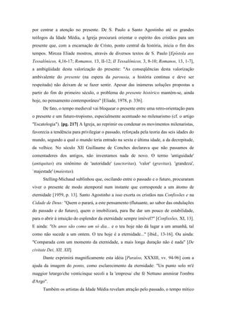por centrar a atenção no presente. De S. Paulo a Santo Agostinho até os grandes
teólogos da Idade Média, a Igreja procurará orientar o espírito dos cristãos para um
presente que, com a encarnação de Cristo, ponto central da história, inicia o fim dos
tempos. Mircea Eliade mostrou, através de diversos textos de S. Paulo [Epístola aos
Tessalônicos, 4,16-17; Romanos, 13, II-12; II Tessalônicos, 3, 8-10; Romanos, 13, 1-7],
a ambigüidade desta valorização do presente: "As conseqüências desta valorização
ambivalente do presente (na espera da parousia, a história continua e deve ser
respeitada) não deixam de se fazer sentir. Apesar das inúmeras soluções propostas a
partir do fim do primeiro século, o problema do presente histórico mantém-se, ainda
hoje, no pensamento contemporâneo" [Eliade, 1978, p. 336].
De fato, o tempo medieval vai bloquear o presente entre uma retro-orientação para
o presente e um futuro-tropismo, especialmente acentuado no milenarismo (cf. o artigo
"Escatologia"). [pg. 217] A Igreja, ao reprimir ou condenar os movimentos milenaristas,
favorecia a tendência para privilegiar o passado, reforçada pela teoria das seis idades do
mundo, segundo a qual o mundo teria entrado na sexta e última idade, a da decrepitude,
da velhice. No século XII Guillaume de Conches declarava que não passamos de
comentadores dos antigos, não inventamos nada de novo. O termo 'antiguidade'
(antiquitas) era sinônimo de 'autoridade' (auctoritas), 'valor' (gravitas), 'grandeza',
`majestade' (maiestas).
Stelling-Michaud sublinhou que, oscilando entre o passado e o futuro, procuraram
viver o presente de modo atemporal num instante que corresponde a um átomo de
eternidade [1959, p. 13]. Santo Agostinho a isso exorta os cristãos nas Confissões e na
Cidade de Deus: "Quem o parará, a este pensamento (flutuante, ao sabor das ondulações
do passado e do futuro), quem o imobilizará, para lhe dar um pouco de estabilidade,
para o abrir à intuição do esplendor da eternidade sempre imóvel?" [Confissões, XI, 13].
E ainda: "Os anos são como um só dia... e o teu hoje não dá lugar a um amanhã, tal
como não sucede a um ontem. O teu hoje é a eternidade..." [ibid., 13-16]. Ou ainda:
"Comparada com um momento da eternidade, a mais longa duração não é nada" [De
civitate Dei, XII, XII].
Dante exprimirá magnificamente esta idéia [Paraíso, XXXIII, vv. 94-96] com a
ajuda da imagem do ponto, como esclarecimento da eternidade: "Un punto solo m'è
maggior letargo/che venticinque secoli a Ia 'empresa/ che fé Nettuno ammirar l'ombra
d'Argo".
Também os artistas da Idade Média revelam atração pelo passado, o tempo mítico
 