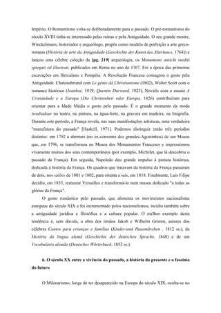 Império. O Romantismo volta-se deliberadamente para o passado. O pré-romantismo do
século XVIII tinha-se interessado pelas ruínas e pela Antiguidade. O seu grande mestre,
Winckelmann, historiador e arqueólogo, propôs como modelo de perfeição a arte greco-
romana (História de arte da Antiguidade (Geschichte der Kunst des Altertuncs, 1764)) e
lançou uma célebre coleção da [pg. 219] arqueologia, os Monumenti antichi inediti
spiegati ed illustrati, publicados em Roma no ano de 1767. Foi a época das primeiras
escavações em Herculano e Pompéia. A Revolução Francesa consagrou o gosto pela
Antiguidade. Chateaubriand com Le génie dá Christianisme (1802), Walter Scott com o
romance histórico (Ivanhoé, 1819; Quentin Durward, 1823), Novalis com o ensaio A
Cristandade e a Europa (Die Christenheit oder Europa, 1826) contribuíram para
orientar para a Idade Média o gosto pelo passado. É o grande momento da moda
troubadour no teatro, na pintura, na água-forte, na gravura em madeira, na litografia.
Durante este período, a França revela, nas suas manifestações artísticas, uma verdadeira
"manufatura do passado" [Haskell, 1971]. Podemos distinguir então três períodos
distintos: em 1792 a abertura (no ex-convento dos grandes-Agostinhos) de um Museu
que, em 1796, se transformou no Museu dos Monumentos Franceses e impressionou
vivamente muitos dos seus contemporâneos (por exemplo, Michelet, que lá descobriu o
passado da França). Em seguida, Napoleão deu grande impulso à pintura histórica,
dedicada à história da França. Os quadros que tratavam da história da França passaram
de dois, nos salões de 1801 e 1802, para oitenta e seis, em 1818. Finalmente, Luís Filipe
decidiu, em 1833, restaurar Versailles e transformá-lo num museu dedicado "a todas as
glórias da França".
O gosto romântico pelo passado, que alimenta os movimentos nacionalistas
europeus do século XIX e foi incrementado pelos nacionalismos, incidiu também sobre
a antiguidade jurídica e filosófica e a cultura popular. O melhor exemplo desta
tendência é, sem dúvida, a obra dos irmãos Jakob e Wilhelm Grimm, autores dos
célebres Contos para crianças e famílias (Kinder-und Hausmãrchen , 1812 ss.), da
História da língua alemã (Geschichte der deutschen Sprache, 1848) e de um
Vocabulário alemão (Deutsches Wõrterbuch, 1852 ss.).
6. O século XX entre a vivência do passado, a história do presente e o fascínio
do futuro
O Milenarismo, longe de ter desaparecido na Europa do século XIX, oculta-se no
 
