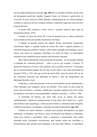 seio do próprio pensamento marxista, [pg. 220] que se considera científico, assim como
do pensamento positivista: quando Auguste Comte, na Sommaire appréciation de
l'ensemble du passé moderne (1820), defende a ultrapassagem de um sistema teológico
e militar e a aurora de um novo sistema científico e industrial, surge-nos como um novo
Joaquim da Fiore.
O século XIX continuou a fazer reviver o passado medieval para além do
Romantismo (Graus, 1975).
Contudo, no início do século XX, a crise do progresso que se esboça, determina
novas atitudes em face do passado, do presente e do futuro.
A ligação ao passado começa por adquirir formas inicialmente exasperadas,
reacionárias; depois, a segunda metade do século XX, entre a angústia atômica e a
euforia do progresso científico e técnico, volta-se para o passado com nostalgia e, para o
futuro, com temor ou esperança. Entretanto, na esteira de Marx, os historiadores
esforçam-se por estabelecer novas relações entre presente e passado.
Marx tinha já denunciado o peso paralisante do passado – de um passado reduzido
à exaltação das "memórias gloriosas" – sobre os povos, por exemplo, o Francês: "O
drama dos franceses, tal como o dos operários, são as grandes memórias. É necessário
que os acontecimentos ponham fim, de uma vez por todas, a este culto reacionário do
passado" [1870, p. 147], culto que, no fim do século XIX e início do século XX, foi um
dos elementos essenciais das ideologias de direita e uma das componentes das
ideologias fascistas e nazis.
Ainda hoje, o culto pelo passado se alia ao conservantismo social, identificando-o
Pierre Bourdieu com categorias sociais em declínio: "Uma classe ou uma fração de
classe está em declínio e, portanto, voltada para o passado, quando já não está à altura
de reproduzir, com todas as suas propriedades, condições e posições..." [1979, p. 530].
A aceleração da história, por outro lado, levou as massas dos países
industrializados a ligarem-se nostalgicamente às suas raízes: daí a moda retro, o gosto
pela história e pela arqueologia, o interesse pelo folclore, o entusiasmo pela fotografia,
criadora de memórias e recordações, o prestígio da noção de patrimônio. [pg. 221]
Também em outros domínios a atenção pelo passado desempenhou um papel
importante: na literatura, com Proust e Joyce, na filosofia com Bergson e, finalmente,
numa nova ciência, a psicanálise. Nela, o psiquismo é representado como sendo
dominado pelas recordações inconscientes, pela história oculta dos indivíduos e,
principalmente, pelo passado mais longínquo, o da mais tenra infância. A importância
 
