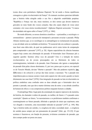 (como disse com pertinência Alphonse Dupront) "de tal modo a forma republicana
consagrava o gênio revolucionário da França". Os manuais escolares pareciam defender
que a história tinha atingido então o seu fim e adquirido estabilidade perpétua:
"República e França: tais são, meus meninos, os dois nomes que devem manter-se
gravados no mais fundo dos vossos corações. Que eles sejam objeto do vosso amor
constante e do vosso eterno reconhecimento". Alphonse Dupront acrescenta: "A marca
da eternidade está agora sobre a França" [1972, p. 1466].
De modo diferente, os nossos domínios científicos – a psicanálise, a sociologia e o
estruturalismo – partem à procura do intemporal e procuram esvaziar o passado. Philip
Abrams mostrou que, se os sociólogos (e os antropólogos) se reclamassem do passado,
a sua atividade seria na realidade an-histórica: "O essencial não era conhecer o passado,
mas fazer uma idéia dele, da qual nos pudéssemos servir como termo de comparação
para compreender o presente" [1972, p. 28]. Alguns especialistas de ciências humanas
reagem hoje contra esta eliminação do passado. O historiador Jean Chesneaux pôs a
seguinte questão: fazemos tábua rasa do passado? Esta é a tentação de muitos
revolucionários ou de jovens preocupados em se libertarem de todos os
constrangimentos, incluindo o do passado. Jean Chesneaux não ignora a manipulação
do passado feita pelas classes dominantes. E, por isso, pensa que os povos, em especial
os do Terceiro Mundo, deviam "libertar o passado". Mas não podemos rejeitá-lo, [pg.
223] temos é de colocá-lo a serviço das lutas sociais e nacionais: "Se o passado tem
importância para as massas sociais é num outro aspecto da vida social, quando se insere
diretamente nas suas lutas" [1976]. Esta integração do passado na luta revolucionária ou
política estabelece uma confusão entre as duas atitudes que o historiador deve ter
perante o passado, mas que deve manter distintas uma da outra: a sua atitude científica
de homem do ofício e o seu compromisso político enquanto homem e cidadão.
O antropólogo Marc Augé parte da constatação do aspecto repressivo da memória,
da história, da chamada à ordem do passado, ou melhor, do futuro: é "o passado como
constrição". Quanto ao futuro, "os messianismos e os profetismos também confirmam o
constrangimento ao futuro passado, diferindo a aparição de sinais que exprimem, uma
vez chegado o momento, uma necessidade radicada no passado" [1977, p. 149]. Mas
"que a história tenha um sentido, é a exigência de toda a sociedade atual... a exigência
do sentido passa sempre por um pensamento do passado" [ibid., pp. 151-52]. O que
acontece é fazerem-se, em função do presente, re-leituras constantes do passado, que
deve sempre poder ser posto em causa.
 