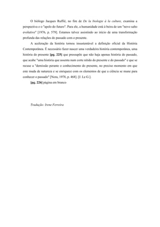 O biólogo Jacques Ruffié, no fim de De la biologie à la culture, examina a
perspectiva e o "apelo do futuro". Para ele, a humanidade está à beira de um "novo salto
evolutivo" [1976, p. 579]. Estamos talvez assistindo ao início de uma transformação
profunda das relações do passado com o presente.
A aceleração da história tornou insustentável a definição oficial da História
Contemporânea. É necessário fazer nascer uma verdadeira história contemporânea, uma
história do presente [pg. 225] que pressupõe que não haja apenas história do passado,
que acabe "uma história que assenta num corte nítido do presente e do passado" e que se
recuse a "demissão perante o conhecimento do presente, no preciso momento em que
este muda de natureza e se enriquece com os elementos de que a ciência se mune para
conhecer o passado" [Nora, 1978, p. 468]. [J. Le G.].
[pg. 226] página em branco
Tradução: Irene Ferreira
 