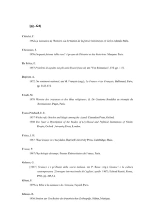 [pg. 228]
Châtelet, F.
1962 La naissance de l'histoire. La formation de la pensée historienne en Grèce, Minuit, Paris.
Chesneaux, J.
1976 Du passé faisons table rase? A propos de l'histoire et des historiens. Maspero, Paris.
De Felice, E.
1957 Problemi di aspetto nei phi antichi testi francesi, em "Vox Romanica", XVI, pp. 1-51.
Dupront, A.
1972 Du sentiment national, em M. François (org.), La France et les Français, Gallimard, Paris,
pp. 1423-474.
Eliade, M.
1978 Histoire des croyances et des idées religieuses, II. De Gautama Bouddha au triomple du
christianisme, Payot, Paris.
Evans-Pritchard, E. E.
1937 Witchcraft, Oracles and Magic among the Azand, Clarendon Press, Oxford.
1940 The Nuer a Description of the Modes of Livelihood and Pofitical Institutions of Nilotic
People, Oxford University Press, London.
Finley, J. H.
1967 Three Essays on Thucydides, Harvard University Press, Cambridge, Mass.
Fraisse, P.
1967 Phychologie du temps, Presses Universitaires de France, Paris.
Galasso, G.
[1967] Gramsci e i problemi della storia italiana, em P. Rossi (org.), Gramsci e la cultura
contemporanea (Convegno internazionale di Cagliari, aprile, 1967), Editori Riuniti, Roma,
1969, pp. 305-54.
Gibert, P.
1979 La Bible à la naissance de r histoire, Fayard, Paris.
Glasses, R.
1936 Studien zur Geschichte des franz6sischen Zeitbegrifjs, Hüber, Munique.
 